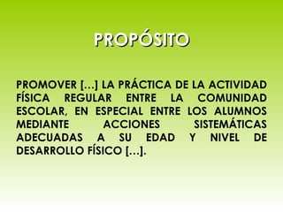 PROPÓSITO PROMOVER […] LA PRÁCTICA DE LA ACTIVIDAD FÍSICA REGULAR ENTRE LA COMUNIDAD ESCOLAR, EN ESPECIAL ENTRE LOS ALUMNOS MEDIANTE ACCIONES SISTEMÁTICAS ADECUADAS A SU EDAD Y NIVEL DE DESARROLLO FÍSICO […]. 