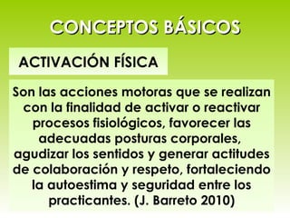 CONCEPTOS BÁSICOS ACTIVACIÓN FÍSICA Son las acciones motoras que se realizan con la finalidad de activar o reactivar procesos fisiológicos, favorecer las adecuadas posturas corporales,  agudizar los sentidos y generar actitudes de colaboración y respeto, fortaleciendo la autoestima y seguridad entre los practicantes. (J. Barreto 2010) 