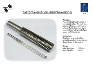TAPERED AND HELICAL SPLINED MANDRELS.
Principle:-
Taperered splines (involute or
serrated) to allow the pitch line
location of component internal
splines. Tooth thickness taper
accomodates full spread of part
space width tolerance.
Application:-
Rotate on centres to allow
runout inspection of component
datum faces or diameters.
Range:-
Max. diameter 300mm
Min. diameter 6mm
 