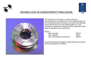 SPLINED LOCK UP CONCENTRICITY RING GAUGE.
The component is mounted on centres whilst the
concentricity ring is clamped onto it. The outside diameter of
the concentricity ring is concentric to the pitch circle diameter,
hence with the aid of a runout checking device i.e. dial
indicators or transducers, inspection of the component datum
faces or diameters can be carried out.
Range :-
Max. diameter 300mm
Min. diameter 10mm
Max. tooth length of component 300mm
Concentricity tolerance between outside diameter and spline
pitch circle diameter is 0.005mm
 