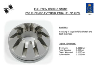 FULL FORM GO RING GAUGE
FOR CHECKING EXTERNAL PARALLEL SPLINES.
Function:-
Checking of Major/Minor diameters and
tooth thickness.
Typical Tolerances:-
Symmetry 0.0025mm
Total Spacing 0.005mm
Tooth Alignment 0.0025mm
Space Width 0.0025mm
 