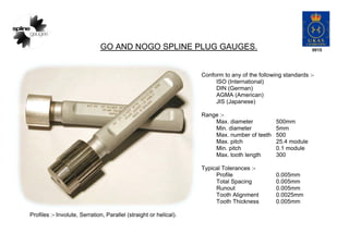 GO AND NOGO SPLINE PLUG GAUGES.
Conform to any of the following standards :-
ISO (International)
DIN (German)
AGMA (Americ...