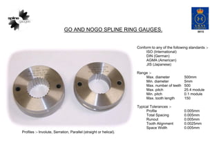 GO AND NOGO SPLINE RING GAUGES.
Conform to any of the following standards :-
ISO (International)
DIN (German)
AGMA (American)
JIS (Japanese)
Range :-
Max. diameter 500mm
Min. diameter 5mm
Max. number of teeth 500
Max. pitch 25.4 module
Min. pitch 0.1 module
Max. tooth length 150
Typical Tolerances :-
Profile 0.005mm
Total Spacing 0.005mm
Runout 0.005mm
Tooth Alignment 0.0025mm
Space Width 0.005mm
Profiles :- Involute, Serration, Parallel (straight or helical).
 