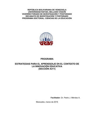 REPÚBLICA BOLIVARIANA DE VENEZUELA
UNIVERSIDAD RAFAEL BELLOSO CHACÌN
VICERRECTORADO DE INVESTIGACIÒN Y POSTGRADO
DECANATO DE INVESTIGACIÓN Y POSTGRADO
PROGRAMA DOCTORAL: CIENCIAS DE LA EDUCACIÒN
PROGRAMA
ESTRATEGIAS PARA EL APRENDIZAJE EN EL CONTEXTO DE
LA INNOVACIÓN EDUCATIVA
(SECCIÓN A311)
Facilitador: Dr. Pedro J. Méndez A.
Maracaibo, marzo de 2016
 