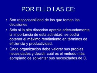 POR ELLO LAS CE:
• Son responsabilidad de los que toman las
decisiones
• Sólo si la alta dirección aprecia adecuadamente
la importancia de esta actividad, se podrá
obtener el máximo rendimiento en términos de
eficiencia y productividad.
• Cada organización debe valorar sus propias
necesidades y decidir cuál es el método más
apropiado de solventar sus necesidades de C.
 