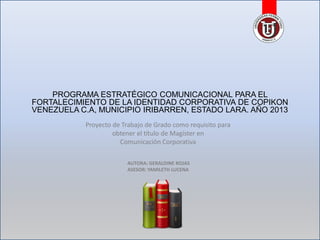 PROGRAMA ESTRATÉGICO COMUNICACIONAL PARA EL
FORTALECIMIENTO DE LA IDENTIDAD CORPORATIVA DE COPIKON
VENEZUELA C.A, MUNICIPIO IRIBARREN, ESTADO LARA. AÑO 2013
Proyecto de Trabajo de Grado como requisito para
obtener el título de Magíster en
Comunicación Corporativa
AUTORA: GERALDINE ROJAS
ASESOR: YAMILETH LUCENA

 