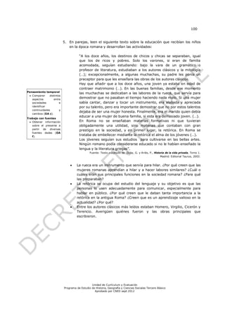 100


                            5. En parejas, leen el siguiente texto sobre la educación que recibían los niños
                               en la época romana y desarrollan las actividades:

                                       “A los doce años, los destinos de chicos y chicas se separaban, igual
                                       que los de ricos y pobres. Solo los varones, si eran de familia
                                       acomodada, seguían estudiando: bajo la vara de un gramático o
                                       profesor de literatura, estudiaban a los autores clásicos y la mitología
                                       (…); excepcionalmente, a algunas muchachas, su padre les ponía un
                                       preceptor para que les enseñara las obras de los autores clásicos.
                                       Hay que añadir que a los doce años, una joven ya estaba en edad de
                                       contraer matrimonio (…). En las buenas familias, desde ese momento
Pensamiento temporal
                                       las muchachas se dedicaban a las labores de la rueca, que servía para
  Comparar     distintos
   aspectos        entre
                                       demostrar que no pasaban el tiempo haciendo nada malo. Si una mujer
   sociedades           e              sabía cantar, danzar y tocar un instrumento, era alabada y apreciada
   identificar                         por su talento, pero era importante demostrar que no por estos talentos
   continuidades        y
                                       dejaba de ser una mujer honesta. Finalmente, era el marido quien debía
   cambios (OA c).
                                       educar a una mujer de buena familia, si esta era demasiado joven. (…).
Trabajo con fuentes
   Obtener información                En Roma no se enseñaban materias formativas ni que tuvieran
    sobre el presente a                obligadamente una utilidad, sino materias que contaban con gran
    partir de diversas                 prestigio en la sociedad, y en primer lugar, la retórica. En Roma se
    fuentes dadas (OA
    f).
                                       trataba de embellecer mediante la retórica el alma de los jóvenes (…).
                                       Los jóvenes seguían sus estudios para cultivarse en las bellas artes.
                                       Ningún romano podía considerarse educado si no le habían enseñado la
                                       lengua y la literatura griegas”.
                                               Fuente: Texto adaptado de Duby, G. y Ariès, P., Historia de la vida privada, Tomo 1.
                                                                                                    Madrid: Editorial Taurus, 2003.


                                    La rueca era un instrumento que servía para hilar. ¿Por qué creen que las
                                     mujeres romanas aprendían a hilar y a hacer labores similares? ¿Cuál o
                                     cuáles eran sus principales funciones en la sociedad romana? ¿Para qué
                                     las preparaban?
                                    La retórica se ocupa del estudio del lenguaje y su objetivo es que las
                                     personas lo usen adecuadamente para comunicar, especialmente para
                                     hablar en público. ¿Por qué creen que le daban tanta importancia a la
                                     retórica en la antigua Roma? ¿Creen que es un aprendizaje valioso en la
                                     actualidad? ¿Por qué?
                                    Entre los autores clásicos más leídos estaban Homero, Virgilio, Cicerón y
                                     Terencio. Averigüen quiénes fueron y las obras principales que
                                     escribieron.




                                                Unidad de Currículum y Evaluación
                            Programa de Estudio de Historia, Geografía y Ciencias Sociales Tercero Básico
                                                  Aprobado por CNED sept 2012
 