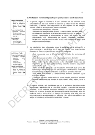 101


                            II. Civilización romana antigua: legado y comparación con la actualidad
Trabajo con fuentes
   Obtener información     6. En grupos, eligen un aspecto de la vida cotidiana de los romanos en la
    sobre el presente a        Antigüedad que les haya llamado la atención y sobre el cual les interese
    partir de diversas
                               saber más, y realizan una comparación de ese aspecto con los tiempos
    fuentes dadas (OA
    f).                        actuales. Al hacer la comparación, deben considerar:
Pensamiento crítico               Identificar los elementos a comparar.
  Formular  opiniones            Identificar las semejanzas de acuerdo a criterios dados por el docente.
   fundamentadas                  Establecer las diferencias de acuerdo a criterios dados por el docente.
   apoyándose en datos
   (OA g).
                                  Extraer conclusiones y comunicarlas al curso por medio de una
Comunicación
                                   presentación oral, acompañada de afiches, maquetas, imágenes,
  Participar       en             recreaciones u otros medios que les sirvan como material de apoyo para
   conversaciones                  graficar sus conclusiones.
   grupales (OA h).



                            7. Los estudiantes leen información sobre la expansión de la civilización y
                               cultura romana y, apoyándose en el texto de estudio o en otras fuentes
                               dadas por el docente, responden por escrito las preguntas.
(Actividades 7 y 8)
                                    ¿Qué importancia tuvo la difusión del latín en todos los territorios del
Pensamiento temporal
  Comparar     distintos            imperio?
   aspectos        entre            ¿Qué idiomas que se hablan en la actualidad provienen del latín?
   sociedades           e           De acuerdo al derecho romano, la ley debe ser escrita y conocida por
   identificar
   continuidades        y
                                     todos. ¿Está vigente este principio en la actualidad? ¿Creen que es
   cambios (OA c).                   importante que las leyes estén escritas y todos las personas las puedan
Trabajo con fuentes                  conocer? ¿Por qué?
   Obtener información             ¿Cómo abastecían de agua a las ciudades los romanos? ¿Qué opinan de
    sobre el presente a
                                     la tecnología desarrollada por los romanos para satisfacer esta necesidad
    partir de diversas
    fuentes dadas (OA                básica? ¿Se sigue abasteciendo a las ciudades de la misma manera?
    f).                             ¿Qué otros monumentos y construcciones romanas conocen? ¿Qué
                                     funciones tenían?
                                    A partir del siguiente listado de raíces latinas simples, averiguan distintas
                                     palabras castellanas que deriven de ellas: mater, pater, domus, focus y
                                     lex.

                            8. El docente explica a los estudiantes que, en la actualidad, persisten varias
                               costumbres y elementos de la civilización romana. En el caso del sistema
                               numérico, en el presente seguimos utilizando los números romanos en
                               relojes, en el conteo de siglos, en la numeración de las olimpíadas, actos de
                               obras de teatro, entre otras. El docente les muestra una tabla con los
                               números romanos y sus equivalentes arábigos, y les solicita que elaboren un
                               reloj o un calendario, utilizando la numeración romana.




                                                Unidad de Currículum y Evaluación
                            Programa de Estudio de Historia, Geografía y Ciencias Sociales Tercero Básico
                                                  Aprobado por CNED sept 2012
 