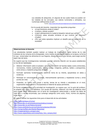 108


                            sus calzadas de adoquines, en algunas de las cuales hasta se pueden ver
                            las rodadas de los carruajes; sus solares numerados y alineados, sus
                            numerosas edificaciones en pie”.
                                                  Fuente: http://www.elmundo.es/magazine/num115/textos/pompeya.html


                          Con   la ayuda del docente, responden las siguientes preguntas:
                                ¿A qué fenómeno alude el relato?
                                ¿Cuándo y dónde sucedió?
                                ¿Logró sobreponerse la ciudad al desastre natural que sufrió?
                                ¿Conocen casos actuales similares al que vivieron los romanos?
                                 ¿Cuáles?
                                ¿Por qué estos episodios implican un desafío para el desarrollo de la
                                 sociedad?




Observaciones al docente

Los estudiantes también pueden realizar un trabajo de investigación sobre temas de la vida
cotidiana de los romanos de la Antigüedad, como medios de transporte usados en la época, la forma
en que conservaban los alimentos en sus hogares, dioses romanos y los héroes, para luego escribir
algún tipo de texto.

Se sugiere que las investigaciones realizadas guarden estrecha relación con los pasos establecidos
en los OA de habilidades:

   Obtener información sobre el pasado y el presente a partir de fuentes dadas (como entrevistas,
    narraciones, medios audiovisuales, mapas, textos, imágenes, gráficos, tablas y pictogramas,
    entre otros) y mediante preguntas dirigidas.

   Formular opiniones fundamentadas sobre un tema de su interés, apoyándose en datos y
    evidencia.

   Participar en conversaciones grupales, intercambiando opiniones y respetando turnos y otros
    puntos de vista.

   Presentar, en forma oral, visual o escrita, temas de su interés o estudiados en el nivel,
    organizando la exposición e incorporando el material de apoyo pertinente.

En forma complementaria a la actividad de investigación, se sugiere que, con la guía del profesor,
se prepare una visita a la biblioteca. Con ayuda del docente, elaboran una lista de palabras clave
para buscar libros relacionados con el tema de investigación seleccionado y anotan los datos de
cada libro o revista encontrada, que contenga categorías como autor, título, número de páginas,
entre otros.

Se sugiere utilizar los siguientes links para el desarrollo de las actividades:

http://historiantigua.cl/roma/
http://www.bbc.co.uk/schools/primaryhistory/romans/
http://www.bbc.co.uk/history/ancient/
http://www.artehistoria.jcyl.es/historia/contextos/344.htm
http://wings.buffalo.edu/AandL/Maecenas/
http://mappinghistory.uoregon.edu/
http://www.vigoenfotos.com/roma/fotos_foro_romano.html




                                        Unidad de Currículum y Evaluación
                    Programa de Estudio de Historia, Geografía y Ciencias Sociales Tercero Básico
                                          Aprobado por CNED sept 2012
 