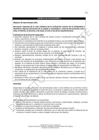 110


                                    EJEMPLO DE EVALUACIÓN 2

Objetivo de Aprendizaje (OA)

Reconocer aspectos de la vida cotidiana de la civilización romana de la Antigüedad e
identificar algunos elementos de su legado a sociedades y culturas del presente; entre
ellos, el idioma, el derecho y las leyes, el arte y las obras arquitectónicas.

Indicadores de Evaluación Sugeridos
 Describen aspectos de la vida cotidiana del pueblo romano, considerando elementos como
  oficios, costumbres y creencias.
 Reconocen la importancia de la familia en la sociedad romana y sus principales características.
 Caracterizan los principales grupos que conformaban la sociedad romana (patricios, plebeyos y
  esclavos), reconociendo las diferencias existentes entre ellos.
 Dan ejemplos, apoyándose en imágenes y fuentes dadas, de las actividades que realizaban
  hombres, mujeres y niños en la antigua Roma.
 Ilustran, sobre la base de fuentes dadas por el docente, la vestimenta, la vivienda, las
  construcciones y las costumbres de los romanos en la Antigüedad.
 Realizan representaciones teatrales simples de la vida cotidiana de los romanos o de su
  mitología.
 Explican con ejemplos los principios fundamentales del sistema de leyes y del derecho que
  crearon los romanos de la Antigüedad y cuya influencia se puede observar en el presente; por
  ejemplo, en el sistema de leyes chileno (leyes escritas y conocidas por todos, no se puede
  castigar a una persona por lo que piensa, el castigo debe ser proporcional a la falta, etc.).
 Identifican elementos culturales relevantes que los romanos difundieron por el imperio y que
  constituyen un legado para las sociedades del presente.
 Dan cuenta de la importancia de la vida pública en la civilización romana, a través de la
  explicación de las características y funciones de algunos espacios públicos característicos de la
  ciudad de Roma.
 Reconocen el latín como la lengua de la cual derivan distintos idiomas e identifican palabras
  con raíz latina de uso cotidiano.

Actividad

Organizados en grupos, presentan una dramatización sobre un día cotidiano en una familia romana.
A partir de la actividad, explicarán al resto del curso su ubicación y aspectos de la vida cotidiana del
pueblo romano, como oficios, costumbres y creencias, formas de trabajo, vivienda, construcciones y
vestuario, con el fin de conocer y valorar la influencia de los romanos en nuestra historia y descubrir
el legado cultural que nos dejaron.

Para preparar la representación, los estudiantes:
   Buscan información en fuentes dadas diversas (narraciones, audiovisuales, imágenes, recursos
    computacionales, etc.) y elaboran un resumen claro y preciso.
   Preparan un guión que incorpore la información recopilada.
   Realizan la dramatización, utilizando recursos pertinentes para apoyar el guión.
   Finalmente, guiados por el docente, reflexionan con el resto del curso sobre la influencia de los
    romanos en nuestra historia y sobre el legado cultural que nos dejaron.




                                        Unidad de Currículum y Evaluación
                    Programa de Estudio de Historia, Geografía y Ciencias Sociales Tercero Básico
                                          Aprobado por CNED sept 2012
 