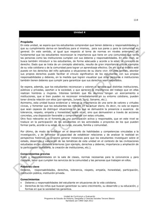 114




                                                    Unidad 4



Propósito
En esta unidad, se espera que los estudiantes comprendan que tienen deberes y responsabilidades, y
que su cumplimiento deriva en beneficios para sí mismos, para sus pares y para la comunidad en
general. En este sentido, al igual que respecto al tema de normas en niveles anteriores, es
fundamental que los estudiantes reconozcan la importancia que tiene en una comunidad que tanto
las personas como las instituciones cumplan con sus deberes y responsabilidades. En este nivel, se
busca también introducir a los estudiantes, de forma adecuada y acorde a la edad, al concepto de
derecho. Dado que se trata de un concepto abstracto, resulta de gran importancia utilizar ejemplos
de su vida cotidiana y de la comunidad para lograr un aprendizaje efectivo. De ahí que el énfasis esté
puesto en los derechos del niño aplicados a situaciones de su diario vivir. En este sentido, abordar
sus propios derechos puede facilitar el vínculo significativo de los estudiantes con sus propias
responsabilidades y deberes, en la medida que logren visualizar que otras personas e instituciones
también tienen deberes que cumplir para garantizar que sus derechos sean respetados.

Se espera, además, que los estudiantes reconozcan y valoren el servicio que distintas instituciones,
públicas y privadas, aportan a la sociedad, y que aprecien la importancia del trabajo que en ellas
realizan hombres y mujeres. Interesa también que los alumnos tengan un acercamiento a
instituciones, que si bien pueden no reconocer inmediatamente en su entorno cotidiano, pueden
tener directa relación con ellos (por ejemplo, Junaeb, Junji, Sename, etc.).
Asimismo, esta unidad busca evidenciar y relevar la importancia de una serie de valores y virtudes
cívicas, y fomentar que los estudiantes las reflejen en su actuar diario. Es decir, no solo se espera
que sean capaces de distinguir situaciones en las que se demuestre la presencia o ausencia de
tolerancia, respeto, empatía y honestidad, entre otras, sino que demuestren a través de acciones
concretas, una disposición favorable y comprometida con estas virtudes.
Otro foco relevante es el fomento de una participación activa y responsable, que en este nivel se
traduce en la participación de los estudiantes en las actividades o proyectos de los que pueden
formar parte, acorde a su edad, en su curso, escuela, familia y comunidad.

Por último, de modo de enfatizar en el desarrollo de habilidades y competencias vinculadas a la
investigación, y de fomentar la capacidad de establecer relaciones y de analizar la realidad en
perspectiva histórica, se propone generar instancias para que los estudiantes investiguen sobre el
estado, desarrollo o valoración de las temáticas de esta unidad en el contexto de las civilizaciones
estudiadas en las unidades anteriores (por ejemplo, derechos y deberes, importancia y ampliación de
la participación ciudadana, la creación de instituciones, etc.).

Conocimientos previos
Roles y responsabilidades en la sala de clases, normas necesarias para la convivencia y para
cuidarse, labor que cumplen los servicios de la comunidad y las personas que trabajen en ellos.

Palabras clave
Deberes,     responsabilidades, derechos, tolerancia, respeto, empatía, honestidad, participación,
institución pública, institución privada.

Conocimientos
  Deberes y responsabilidades del estudiante en situaciones de la vida cotidiana.
  Derechos de los niños que buscan garantizar su sano crecimiento, su desarrollo y su educación, y
   formas en que la sociedad los garantiza.


                                        Unidad de Currículum y Evaluación
                    Programa de Estudio de Historia, Geografía y Ciencias Sociales Tercero Básico
                                          Aprobado por CNED sept 2012
 