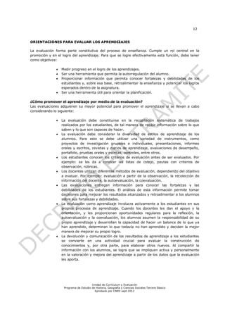 12


ORIENTACIONES PARA EVALUAR LOS APRENDIZAJES

La evaluación forma parte constitutiva del proceso de enseñanza. Cumple un rol central en la
promoción y en el logro del aprendizaje. Para que se logre efectivamente esta función, debe tener
como objetivos:

                 Medir progreso en el logro de los aprendizajes.
                 Ser una herramienta que permita la autorregulación del alumno.
                 Proporcionar información que permita conocer fortalezas y debilidades de los
                  estudiantes y, sobre esa base, retroalimentar la enseñanza y potenciar los logros
                  esperados dentro de la asignatura.
                 Ser una herramienta útil para orientar la planificación.

¿Cómo promover el aprendizaje por medio de la evaluación?
Las evaluaciones adquieren su mayor potencial para promover el aprendizaje si se llevan a cabo
considerando lo siguiente:

                 La evaluación debe constituirse en la recopilación sistemática de trabajos
                  realizados por los estudiantes, de tal manera de recibir información sobre lo que
                  saben y lo que son capaces de hacer.
                 La evaluación debe considerar la diversidad de estilos de aprendizaje de los
                  alumnos. Para esto se debe utilizar una variedad de instrumentos, como
                  proyectos de investigación grupales e individuales, presentaciones, informes
                  orales y escritos, revistas y diarios de aprendizaje, evaluaciones de desempeño,
                  portafolio, pruebas orales y escritas, controles, entre otros.
                 Los estudiantes conocen los criterios de evaluación antes de ser evaluados. Por
                  ejemplo: se les da a conocer las listas de cotejo, pautas con criterios de
                  observación, rúbricas.
                 Los docentes utilizan diferentes métodos de evaluación, dependiendo del objetivo
                  a evaluar. Por ejemplo: evaluación a partir de la observación, la recolección de
                  información del docente, la autoevaluación, la coevaluación.
                 Las evaluaciones entregan información para conocer las fortalezas y las
                  debilidades de los estudiantes. El análisis de esta información permite tomar
                  decisiones para mejorar los resultados alcanzados y retroalimentar a los alumnos
                  sobre sus fortalezas y debilidades.
                 La evaluación como aprendizaje involucra activamente a los estudiantes en sus
                  propios procesos de aprendizaje. Cuando los docentes les dan el apoyo y la
                  orientación, y les proporcionan oportunidades regulares para la reflexión, la
                  autoevaluación y la coevaluación, los alumnos asumen la responsabilidad de su
                  propio aprendizaje y desarrollan la capacidad de hacer un balance de lo que ya
                  han aprendido, determinan lo que todavía no han aprendido y deciden la mejor
                  manera de mejorar su propio logro.
                 La devolución y comunicación de los resultados de aprendizaje a los estudiantes
                  se convierte en una actividad crucial para evaluar la construcción de
                  conocimientos y, por otra parte, para elaborar otros nuevos. Al compartir la
                  información con los alumnos, se logra que se impliquen activa y personalmente
                  en la valoración y mejora del aprendizaje a partir de los datos que la evaluación
                  les aporta.




                                       Unidad de Currículum y Evaluación
                   Programa de Estudio de Historia, Geografía y Ciencias Sociales Tercero Básico
                                         Aprobado por CNED sept 2012
 