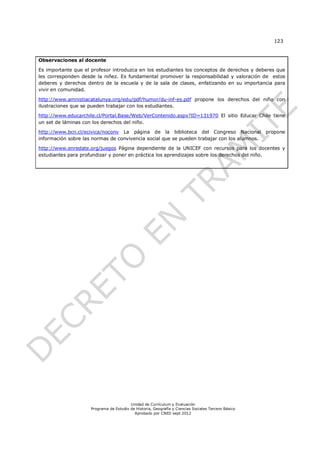123



Observaciones al docente

Es importante que el profesor introduzca en los estudiantes los conceptos de derechos y deberes que
les corresponden desde la niñez. Es fundamental promover la responsabilidad y valoración de estos
deberes y derechos dentro de la escuela y de la sala de clases, enfatizando en su importancia para
vivir en comunidad.

http://www.amnistiacatalunya.org/edu/pdf/humor/du-inf-es.pdf propone los derechos del niño con
ilustraciones que se pueden trabajar con los estudiantes.

http://www.educarchile.cl/Portal.Base/Web/VerContenido.aspx?ID=131970 El sitio Educar Chile tiene
un set de láminas con los derechos del niño.

http://www.bcn.cl/ecivica/noconv La página de la biblioteca del Congreso Nacional propone
información sobre las normas de convivencia social que se pueden trabajar con los alumnos.

http://www.enredate.org/juegos Página dependiente de la UNICEF con recursos para los docentes y
estudiantes para profundizar y poner en práctica los aprendizajes sobre los derechos del niño.




                                         Unidad de Currículum y Evaluación
                     Programa de Estudio de Historia, Geografía y Ciencias Sociales Tercero Básico
                                           Aprobado por CNED sept 2012
 