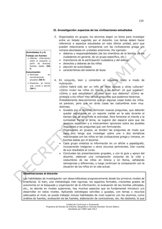 129


                               II. Investigación: aspectos de las civilizaciones estudiadas

                                3. Organizados en grupos, los alumnos eligen un tema para investigar
                                   entre un listado sugerido por el docente. Los temas deben hacer
                                   referencia a aspectos estudiados en esta última unidad, pero que
                                   puedan relacionarse o compararse con las civilizaciones griega y/o
                                   romana abordadas en unidades anteriores. Por ejemplo:
  (Actividades 3 y 4)
                                    deberes y responsabilidades (de los miembros de la familia, de los
  Trabajo con fuentes
                                       ciudadanos en general, de un grupo específico, etc.)
     Obtener información
      sobre el presente a           importancia de la participación ciudadana y del diálogo
      partir de diversas            derechos y deberes de los niños
      fuentes dadas (OA             elección de autoridades
      f).
                                    características del sistema de leyes
  Comunicación
    Participar          en
     conversaciones
     grupales (OA h).           4. En conjunto, leen y comentan el siguiente texto a modo de
    Presentar, en forma           motivación.
     oral, visual o escrita
                                   ¿Cómo habrá sido ser un niño en otras épocas y otras culturas?
     (OA i).
                                   ¿Cómo vivían los niños en Grecia o en Roma? ¿A qué jugaban?
                                   ¿Cómo y qué estudiaban? ¿Cuáles eran sus deberes? ¿Cómo se
                                   protegía a los niños? Hay tantas preguntas que podemos hacernos.
                                   Probablemente descubriremos que en algunas cosas todos los niños
                                   se parecen, pero que en otras cosas las costumbres eran muy
                                   distintas.
                                    Guiados por el docente, formulan nuevas preguntas, que deberán
                                      quedar registradas en un soporte visible en la sala durante el
                                      tiempo que se desarrolle la actividad. Para fomentar el interés y la
                                      curiosidad frente al tema, se sugiere dar espacio para que los
                                      alumnos especulen y e intercambien opiniones sobre las posibles
                                      respuestas a las preguntas que van formulando.
                                    Organizados en grupos, se dividen las preguntas de modo que
                                      cada uno tenga que investigar sobre una o dos temáticas
                                      relacionadas con los niños en las civilizaciones griega y romana, en
                                      fuentes dadas por el docente.
                                    Cada grupo sintetiza la información en un afiche o papelógrafo,
                                      incorporando imágenes u otros recursos pertinentes. Dan cuenta
                                      de sus resultados al curso.
                                    Concluidas las presentaciones grupales, y con la guía y apoyo del
                                      docente, elaboran una comparación conjunta de la vida y
                                      costumbres de los niños en Grecia y en Roma, señalando
                                      semejanzas y diferencias, y luego continúan la comparación con la
                                      situación de los niños en la vida actual.

Observaciones al docente

Las habilidades de investigación van desarrollándose progresivamente desde los primeros niveles de
enseñanza. Si bien, una metodología más rigurosa, los aspectos formales, crecientes grados de
autonomía en la búsqueda y organización de la información, la evaluación de las fuentes utilizadas,
etc., se aborda en niveles superiores, hay muchos aspectos que es fundamental introducir y/o
desarrollar en estos niveles. Aplicando estrategias sencillas y guiadas, con temas o recursos
adecuados al nivel, se puede trabajar incluso habilidades de nivel superior con los alumnos, como
análisis de fuentes, evaluación de las fuentes, elaboración de conclusiones, etc. No obstante, lo que

                                            Unidad de Currículum y Evaluación
                        Programa de Estudio de Historia, Geografía y Ciencias Sociales Tercero Básico
                                              Aprobado por CNED sept 2012
 