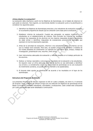 13




¿Cómo diseñar la evaluación?
La evaluación debe diseñarse a partir de los Objetivos de Aprendizaje, con el objeto de observar en
qué grado se alcanzan. Para lograrlo, se recomienda diseñar la evaluación junto a la planificación y
considerar los siguientes pasos:

      1. Identificar los Objetivos de Aprendizaje prescritos y los indicadores de evaluación sugeridos
         en el presente programa de estudio que se utilizarán como base para la evaluación.

      2. Establecer criterios de evaluación. Cuando sea apropiado, se sugiere involucrar a los
         estudiantes en el establecimiento de criterios. Para formular los criterios, es necesario
         comparar las respuestas de los alumnos con las mejores respuestas de otros estudiantes
         de edad similar o identificar respuestas de evaluaciones previamente realizadas que
         expresen el nivel de desempeño esperado.

      3. Antes de la actividad de evaluación, informar a los estudiantes sobre los criterios con los
         que su trabajo será evaluado. Para esto, se pueden proporcionar ejemplos o modelos de
         los niveles deseados de rendimiento (un ejemplo de una buena carta, ensayo, trabajo de
         investigación, presentación oral, resumen, entre otros).

      4. Usar instrumentos adecuados de evaluación y métodos basados en el trabajo particular de
         los alumnos.

      5. Dedicar un tiempo razonable a comunicar los resultados de la evaluación a los estudiantes.
         Se requiere crear un clima adecuado para que el alumno se vea estimulado a identificar
         sus errores y a considerarlos como una oportunidad de aprendizaje (si es una evaluación
         de rendimiento sumativa, se puede informar también a los apoderados).

      6. El docente debe ajustar su planificación de acuerdo a los resultados en el logro de los
         aprendizajes.


Estructura del Programa de Estudio

Los presentes Programas de Estudio organizan el año en cuatro unidades, de entre 6 y 9 semanas
de duración. Estas unidades se enfocan al logro de una selección de Objetivos de aprendizaje de las
Bases Curriculares, mediante indicadores, actividades y evaluaciones. Cada unidad esta compuesta
por cuatro secciones, que serán detalladas a continuación.




                                        Unidad de Currículum y Evaluación
                    Programa de Estudio de Historia, Geografía y Ciencias Sociales Tercero Básico
                                          Aprobado por CNED sept 2012
 