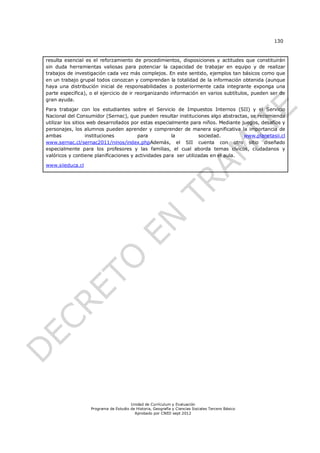 130



resulta esencial es el reforzamiento de procedimientos, disposiciones y actitudes que constituirán
sin duda herramientas valiosas para potenciar la capacidad de trabajar en equipo y de realizar
trabajos de investigación cada vez más complejos. En este sentido, ejemplos tan básicos como que
en un trabajo grupal todos conozcan y comprendan la totalidad de la información obtenida (aunque
haya una distribución inicial de responsabilidades o posteriormente cada integrante exponga una
parte específica), o el ejercicio de ir reorganizando información en varios subtítulos, pueden ser de
gran ayuda.

Para trabajar con los estudiantes sobre el Servicio de Impuestos Internos (SII) y el Servicio
Nacional del Consumidor (Sernac), que pueden resultar instituciones algo abstractas, se recomienda
utilizar los sitios web desarrollados por estas especialmente para niños. Mediante juegos, desafíos y
personajes, los alumnos pueden aprender y comprender de manera significativa la importancia de
ambas              instituciones        para           la         sociedad.         www.planetasii.cl
www.sernac.cl/sernac2011/ninos/index.phpAdemás, el SII cuenta con otro sitio diseñado
especialmente para los profesores y las familias, el cual aborda temas cívicos, ciudadanos y
valóricos y contiene planificaciones y actividades para ser utilizadas en el aula.

www.siieduca.cl




                                       Unidad de Currículum y Evaluación
                   Programa de Estudio de Historia, Geografía y Ciencias Sociales Tercero Básico
                                         Aprobado por CNED sept 2012
 