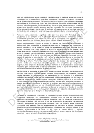 20


     Para que los estudiantes logren una mejor comprensión de su presente, es necesario que se
     familiaricen con el pasado de su sociedad y comprendan cómo este se relaciona con su vida
     diaria, su identidad y su entorno. Ello exige revisar los principales hitos, procesos, personas e
     instituciones de la historia de Chile, así como algunos conceptos fundamentales que les
     permitan identificar aquellos elementos que han permanecido y pueden reconocer en su vida
     actual, como también aquellos aspectos que han cambiado. De este modo conseguirá un
     primer acercamiento para comprender la sociedad a la que pertenece y podrá apreciar que
     comparte con ella un pasado y un presente, y que puede contribuir a construir su futuro.

5.   Formación del pensamiento geográfico: este foco tiene gran valor formativo para los
     estudiantes en sus primeros años de educación. Pensar espacialmente implica una forma de
     razonamiento particular, que amplía el ámbito de la experiencia y les aporta una visión
     integral del mundo que los rodea, desde lo más próximo hasta lo más remoto.

     Pensar geográficamente supone la puesta en práctica de conocimientos, habilidades y
     disposiciones para representar y dilucidar las relaciones y conexiones que constituyen el
     espacio geográfico. En la educación básica, el pensamiento geográfico progresa en tres
     etapas. En primer lugar, implica identificar y conocer las características del espacio, tanto
     desde la perspectiva personal (relacionado con la orientación espacial) como de la localización
     y uso de mapas y representaciones en general. En segundo lugar, pensar geográficamente
     implica reconocer el territorio como contexto de distintas actividades humanas (como el
     trabajo, la vivienda, la alimentación, etc.) y afinar la capacidad de observar e identificar las
     múltiples relaciones que se establecen entre el ser humano y su medio, y su impacto en la
     identidad y la cultura. Finalmente, requiere el análisis del paisaje y del espacio geográfico
     chileno, desde una perspectiva integrada con las otras disciplinas que componen la
     asignatura. Esta ampliación de escalas implica el aumento de la complejidad de los conceptos
     necesarios para analizar tanto el mundo circundante como el papel del territorio en las
     distintas sociedades que se abordan en este currículum.

     Se busca que el estudiante, al finalizar su educación básica, sea capaz de caracterizar un
     territorio y de integrar variables físicas y humanas, comprendiendo que problemas como los
     riesgos naturales, la contaminación, el agotamiento de los recursos y el aislamiento
     geográfico, entre otros, tienen que enfrentarse desde perspectivas variadas. Por otra parte, se
     busca que los estudiantes puedan explorar conceptos y principios básicos de la economía, en
     el contexto de la relación que se establece entre el ser humano y los recursos presentes en su
     espacio geográfico. A través de lo anterior, se pretende que valoren el medioambiente, a
     escala local y global, de modo que esa valoración se traduzca en una postura activa; es decir,
     que los estudiantes desarrollen actitudes tendientes a protegerlo, a través de medidas
     racionales y concretas, que se enmarquen en el esfuerzo que todos los actores de la sociedad
     debemos asumir con el fin de lograr un desarrollo sustentable.


6.   Desarrollo de competencias ciudadanas: es fundamental que los alumnos se reconozcan como
     ciudadanos, desarrollen una predisposición favorable hacia la vida en una sociedad
     democrática y pongan en práctica los valores inherentes a ello. Se busca que los estudiantes
     reconozcan los ideales y las prácticas en las que se sustentan la ciudadanía y el Estado de
     derecho, y adquieran las herramientas necesarias para participar de forma activa, informada y
     responsable en la sociedad. Para ello, se espera que, por una parte, se asuman como sujetos
     de derechos, conscientes de sus responsabilidades; esto supone que conozcan algunos de sus
     derechos fundamentales y la forma en que estos se pueden ejercer y proteger,
     comprendiendo que pertenecer a una comunidad implica, a su vez, respetar los derechos de
     los demás y asumir una serie de obligaciones y deberes.


                                       Unidad de Currículum y Evaluación
                   Programa de Estudio de Historia, Geografía y Ciencias Sociales Tercero Básico
                                         Aprobado por CNED sept 2012
 