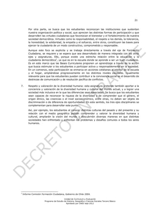 21


         Por otra parte, se busca que los estudiantes reconozcan las instituciones que sustentan
         nuestra organización política y social, que aprecien las distintas formas de participación y que
         desarrollen las virtudes ciudadanas que favorezcan el bienestar y el fortalecimiento de nuestra
         sociedad democrática. Virtudes como la responsabilidad, el respeto a los demás, la tolerancia,
         la honestidad, la solidaridad, la empatía y el esfuerzo, entre otros, constituyen las bases para
         ejercer la ciudadanía de un modo constructivo, comprometido y responsable.

         Aunque este foco se explicita y se trabaja directamente a través del eje de Formación
         Ciudadana, se requiere y se espera que sea desarrollado de manera integrada con los otros
         ejes y asignaturas. Ello, porque existe una estrecha relación entre la educación y la
                                1
         ciudadanía democrática , ya que es en la escuela donde se aprende a ser un buen ciudadano.
         Es en este marco que las Bases Curriculares proponen un aprendizaje a través de la acción
         que busca estimular a los estudiantes a participar activa y responsablemente en la sociedad.
         En un comienzo, esta participación se enmarca en acciones cotidianas al interior de la escuela
         y el hogar, ampliándose progresivamente en los distintos niveles escolares. Igualmente
         relevante para que los estudiantes puedan contribuir a la convivencia social es el desarrollo de
         destrezas de comunicación y de resolución pacífica de conflictos.

7.       Respeto y valoración de la diversidad humana: esta asignatura pretende también aportar a la
         conciencia y valoración de la diversidad humana y cultural del mundo actual, y a lograr una
         sociedad más inclusiva en la que las diferencias sean apreciadas. Se busca que los estudiantes
         sean capaces de reconocer la riqueza de la diversidad y de comprender que el género, el
         origen étnico, las creencias o el nivel socioeconómico, entre otras, no deben ser objeto de
         discriminación o de diferencia de oportunidades. En este sentido, los tres ejes disciplinares se
         complementan para desarrollar este punto.

         Así, por ejemplo, los estudiantes al conocer distintas culturas del pasado y del presente y su
         relación con el medio geográfico podrán comprender y valorar la diversidad humana y
         cultural, ampliarán la visión del mundo y descubrirán diversas maneras en que distintas
         sociedades han enfrentado y enfrentan los problemas y desafíos comunes a todos los seres
         humanos.




1
    Informe Comisión Formación Ciudadana, Gobierno de Chile 2004.

                                           Unidad de Currículum y Evaluación
                       Programa de Estudio de Historia, Geografía y Ciencias Sociales Tercero Básico
                                             Aprobado por CNED sept 2012
 