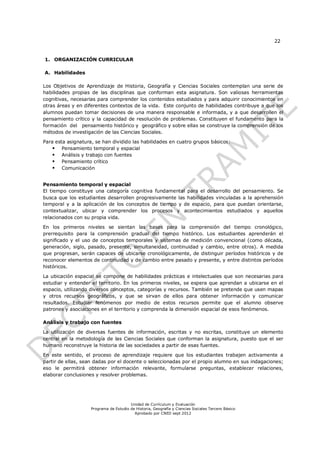 22


1. ORGANIZACIÓN CURRICULAR

A. Habilidades

Los Objetivos de Aprendizaje de Historia, Geografía y Ciencias Sociales contemplan una serie de
habilidades propias de las disciplinas que conforman esta asignatura. Son valiosas herramientas
cognitivas, necesarias para comprender los contenidos estudiados y para adquirir conocimientos en
otras áreas y en diferentes contextos de la vida. Este conjunto de habilidades contribuye a que los
alumnos puedan tomar decisiones de una manera responsable e informada, y a que desarrollen el
pensamiento crítico y la capacidad de resolución de problemas. Constituyen el fundamento para la
formación del pensamiento histórico y geográfico y sobre ellas se construye la comprensión de los
métodos de investigación de las Ciencias Sociales.

Para esta asignatura, se han dividido las habilidades en cuatro grupos básicos:
     Pensamiento temporal y espacial
     Análisis y trabajo con fuentes
     Pensamiento crítico
     Comunicación


Pensamiento temporal y espacial
El tiempo constituye una categoría cognitiva fundamental para el desarrollo del pensamiento. Se
busca que los estudiantes desarrollen progresivamente las habilidades vinculadas a la aprehensión
temporal y a la aplicación de los conceptos de tiempo y de espacio, para que puedan orientarse,
contextualizar, ubicar y comprender los procesos y acontecimientos estudiados y aquellos
relacionados con su propia vida.

En los primeros niveles se sientan las bases para la comprensión del tiempo cronológico,
prerrequisito para la comprensión gradual del tiempo histórico. Los estudiantes aprenderán el
significado y el uso de conceptos temporales y sistemas de medición convencional (como década,
generación, siglo, pasado, presente, simultaneidad, continuidad y cambio, entre otros). A medida
que progresan, serán capaces de ubicarse cronológicamente, de distinguir períodos históricos y de
reconocer elementos de continuidad y de cambio entre pasado y presente, y entre distintos períodos
históricos.

La ubicación espacial se compone de habilidades prácticas e intelectuales que son necesarias para
estudiar y entender el territorio. En los primeros niveles, se espera que aprendan a ubicarse en el
espacio, utilizando diversos conceptos, categorías y recursos. También se pretende que usen mapas
y otros recursos geográficos, y que se sirvan de ellos para obtener información y comunicar
resultados. Estudiar fenómenos por medio de estos recursos permite que el alumno observe
patrones y asociaciones en el territorio y comprenda la dimensión espacial de esos fenómenos.

Análisis y trabajo con fuentes

La utilización de diversas fuentes de información, escritas y no escritas, constituye un elemento
central en la metodología de las Ciencias Sociales que conforman la asignatura, puesto que el ser
humano reconstruye la historia de las sociedades a partir de esas fuentes.

En este sentido, el proceso de aprendizaje requiere que los estudiantes trabajen activamente a
partir de ellas, sean dadas por el docente o seleccionadas por el propio alumno en sus indagaciones;
eso le permitirá obtener información relevante, formularse preguntas, establecer relaciones,
elaborar conclusiones y resolver problemas.




                                        Unidad de Currículum y Evaluación
                    Programa de Estudio de Historia, Geografía y Ciencias Sociales Tercero Básico
                                          Aprobado por CNED sept 2012
 