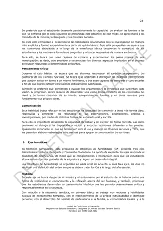 23


Se pretende que el estudiante desarrolle paulatinamente la capacidad de evaluar las fuentes a las
que se enfrenta (en el ciclo siguiente se profundiza este desafío); de ese modo, se aproximará a los
métodos de la Historia, la Geografía y las Ciencias Sociales.

En este ciclo comienzan a desarrollarse las habilidades relacionadas con la investigación de manera
más explícita y formal, especialmente a partir de quinto básico. Bajo esta perspectiva, se espera que
los contenidos abordados a lo largo de la enseñanza básica despierten la curiosidad de los
estudiantes y los motiven a formularse preguntas y a buscar respuestas de manera autónoma.

Para ello, se busca que sean capaces de conocer y experimentar los pasos propios de una
investigación; es decir, que empiecen a sistematizar los diversos aspectos implicados en el proceso
de buscar respuestas a determinadas preguntas.

Pensamiento crítico

Durante el ciclo básico, se espera que los alumnos reconozcan el carácter interpretativo del
quehacer de las Ciencias Sociales. Se busca que aprendan a distinguir las múltiples percepciones
que pueden existir en torno a un mismo fenómeno, y que sean capaces de comparar y contrastarlas
a fin de que logren extraer conclusiones debidamente justificadas.

También se pretende que comiencen a evaluar los argumentos y la evidencia que sustentan cada
visión. Al progresar, serán capaces de desarrollar una visión propia respecto de los contenidos del
nivel y de temas cercanos de su interés, apoyándose en fuentes y en otros recursos para
fundamentar sus propias ideas.

Comunicación

Esta habilidad busca reforzar en los estudiantes la capacidad de transmitir a otros –de forma clara,
respetuosa y deferente– los resultados de sus observaciones, descripciones, análisis o
investigaciones, por medio de distintas formas de expresión oral y escrita.

Para ello es importante desarrollar la capacidad de hablar y de escribir de forma correcta, así como
promover el diálogo y la disposición a recibir y escuchar opiniones diferentes a las propias.
Igualmente importante es que se familiaricen con el uso y manejo de diversos recursos y TICs, que
les permitan elaborar estrategias más precisas para apoyar la comunicación de sus ideas.



B. Ejes temáticos

En términos curriculares, esta propuesta de Objetivos de Aprendizaje (OA) presenta tres ejes
disciplinares: Historia, Geografía y Formación Ciudadana. La opción de explicitar los ejes responde al
propósito de potenciarlos, de modo que se complementen e interactúen para que los estudiantes
alcancen los objetivos globales de la asignatura y logren un desarrollo integral.

Los Objetivos de Aprendizaje se organizan en cada nivel de acuerdo a esos tres ejes, los que no
implican una definición del orden en que se deben tratar los OA a lo largo del año escolar.

Historia
En este eje se busca despertar el interés y el entusiasmo por el estudio de la historia como una
forma de profundizar el conocimiento y la reflexión acerca del ser humano, y también, promover
que los estudiantes desarrollen un pensamiento histórico que les permita desenvolverse crítica y
responsablemente en la sociedad.

Con relación a la secuencia temática, en primero básico se trabaja con nociones y habilidades
básicas de pensamiento temporal, con el reconocimiento de la propia individualidad e identidad
personal, con el desarrollo del sentido de pertenencia a la familia, a comunidades locales y a la

                                        Unidad de Currículum y Evaluación
                    Programa de Estudio de Historia, Geografía y Ciencias Sociales Tercero Básico
                                          Aprobado por CNED sept 2012
 
