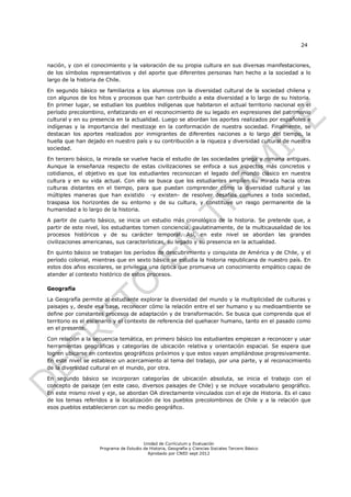 24


nación, y con el conocimiento y la valoración de su propia cultura en sus diversas manifestaciones,
de los símbolos representativos y del aporte que diferentes personas han hecho a la sociedad a lo
largo de la historia de Chile.

En segundo básico se familiariza a los alumnos con la diversidad cultural de la sociedad chilena y
con algunos de los hitos y procesos que han contribuido a esta diversidad a lo largo de su historia.
En primer lugar, se estudian los pueblos indígenas que habitaron el actual territorio nacional en el
período precolombino, enfatizando en el reconocimiento de su legado en expresiones del patrimonio
cultural y en su presencia en la actualidad. Luego se abordan los aportes realizados por españoles e
indígenas y la importancia del mestizaje en la conformación de nuestra sociedad. Finalmente, se
destacan los aportes realizados por inmigrantes de diferentes naciones a lo largo del tiempo, la
huella que han dejado en nuestro país y su contribución a la riqueza y diversidad cultural de nuestra
sociedad.

En tercero básico, la mirada se vuelve hacia el estudio de las sociedades griega y romana antiguas.
Aunque la enseñanza respecto de estas civilizaciones se enfoca a sus aspectos más concretos y
cotidianos, el objetivo es que los estudiantes reconozcan el legado del mundo clásico en nuestra
cultura y en su vida actual. Con ello se busca que los estudiantes amplíen su mirada hacia otras
culturas distantes en el tiempo, para que puedan comprender cómo la diversidad cultural y las
múltiples maneras que han existido -y existen- de resolver desafíos comunes a toda sociedad,
traspasa los horizontes de su entorno y de su cultura, y constituye un rasgo permanente de la
humanidad a lo largo de la historia.

A partir de cuarto básico, se inicia un estudio más cronológico de la historia. Se pretende que, a
partir de este nivel, los estudiantes tomen conciencia, paulatinamente, de la multicausalidad de los
procesos históricos y de su carácter temporal. Así, en este nivel se abordan las grandes
civilizaciones americanas, sus características, su legado y su presencia en la actualidad.

En quinto básico se trabajan los períodos de descubrimiento y conquista de América y de Chile, y el
período colonial, mientras que en sexto básico se estudia la historia republicana de nuestro país. En
estos dos años escolares, se privilegia una óptica que promueva un conocimiento empático capaz de
atender al contexto histórico de estos procesos.

Geografía

La Geografía permite al estudiante explorar la diversidad del mundo y la multiplicidad de culturas y
paisajes y, desde esa base, reconocer cómo la relación entre el ser humano y su medioambiente se
define por constantes procesos de adaptación y de transformación. Se busca que comprenda que el
territorio es el escenario y el contexto de referencia del quehacer humano, tanto en el pasado como
en el presente.

Con relación a la secuencia temática, en primero básico los estudiantes empiezan a reconocer y usar
herramientas geográficas y categorías de ubicación relativa y orientación espacial. Se espera que
logren ubicarse en contextos geográficos próximos y que estos vayan ampliándose progresivamente.
En este nivel se establece un acercamiento al tema del trabajo, por una parte, y al reconocimiento
de la diversidad cultural en el mundo, por otra.

En segundo básico se incorporan categorías de ubicación absoluta, se inicia el trabajo con el
concepto de paisaje (en este caso, diversos paisajes de Chile) y se incluye vocabulario geográfico.
En este mismo nivel y eje, se abordan OA directamente vinculados con el eje de Historia. Es el caso
de los temas referidos a la localización de los pueblos precolombinos de Chile y a la relación que
esos pueblos establecieron con su medio geográfico.




                                        Unidad de Currículum y Evaluación
                    Programa de Estudio de Historia, Geografía y Ciencias Sociales Tercero Básico
                                          Aprobado por CNED sept 2012
 