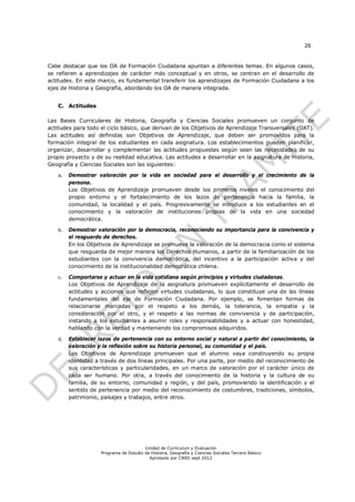 26


Cabe destacar que los OA de Formación Ciudadana apuntan a diferentes temas. En algunos casos,
se refieren a aprendizajes de carácter más conceptual y en otros, se centran en el desarrollo de
actitudes. En este marco, es fundamental transferir los aprendizajes de Formación Ciudadana a los
ejes de Historia y Geografía, abordando los OA de manera integrada.


   C. Actitudes

Las Bases Curriculares de Historia, Geografía y Ciencias Sociales promueven un conjunto de
actitudes para todo el ciclo básico, que derivan de los Objetivos de Aprendizaje Transversales (OAT).
Las actitudes así definidas son Objetivos de Aprendizaje, que deben ser promovidos para la
formación integral de los estudiantes en cada asignatura. Los establecimientos pueden planificar,
organizar, desarrollar y complementar las actitudes propuestas según sean las necesidades de su
propio proyecto y de su realidad educativa. Las actitudes a desarrollar en la asignatura de Historia,
Geografía y Ciencias Sociales son las siguientes:

   a.   Demostrar valoración por la vida en sociedad para el desarrollo y el crecimiento de la
        persona.
        Los Objetivos de Aprendizaje promueven desde los primeros niveles el conocimiento del
        propio entorno y el fortalecimiento de los lazos de pertenencia hacia la familia, la
        comunidad, la localidad y el país. Progresivamente se introduce a los estudiantes en el
        conocimiento y la valoración de instituciones propias de la vida en una sociedad
        democrática.

   b.   Demostrar valoración por la democracia, reconociendo su importancia para la convivencia y
        el resguardo de derechos.
        En los Objetivos de Aprendizaje se promueve la valoración de la democracia como el sistema
        que resguarda de mejor manera los Derechos Humanos, a partir de la familiarización de los
        estudiantes con la convivencia democrática, del incentivo a la participación activa y del
        conocimiento de la institucionalidad democrática chilena.

   c.   Comportarse y actuar en la vida cotidiana según principios y virtudes ciudadanas.
        Los Objetivos de Aprendizaje de la asignatura promueven explícitamente el desarrollo de
        actitudes y acciones que reflejen virtudes ciudadanas, lo que constituye una de las líneas
        fundamentales del eje de Formación Ciudadana. Por ejemplo, se fomentan formas de
        relacionarse marcadas por el respeto a los demás, la tolerancia, la empatía y la
        consideración por el otro, y el respeto a las normas de convivencia y de participación,
        instando a los estudiantes a asumir roles y responsabilidades y a actuar con honestidad,
        hablando con la verdad y manteniendo los compromisos adquiridos.

   d.   Establecer lazos de pertenencia con su entorno social y natural a partir del conocimiento, la
        valoración y la reflexión sobre su historia personal, su comunidad y el país.
        Los Objetivos de Aprendizaje promueven que el alumno vaya construyendo su propia
        identidad a través de dos líneas principales. Por una parte, por medio del reconocimiento de
        sus características y particularidades, en un marco de valoración por el carácter único de
        cada ser humano. Por otra, a través del conocimiento de la historia y la cultura de su
        familia, de su entorno, comunidad y región, y del país, promoviendo la identificación y el
        sentido de pertenencia por medio del reconocimiento de costumbres, tradiciones, símbolos,
        patrimonio, paisajes y trabajos, entre otros.




                                        Unidad de Currículum y Evaluación
                    Programa de Estudio de Historia, Geografía y Ciencias Sociales Tercero Básico
                                          Aprobado por CNED sept 2012
 