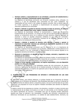 27




   e.   Participar solidaria y responsablemente en las actividades y proyectos del establecimiento y
        del espacio comunitario, demostrando espíritu emprendedor.
        Los Objetivos de Aprendizaje promueven una formación ciudadana activa, enfocada a la
        práctica y a que los estudiantes sean conscientes de que, como ciudadanos, son
        responsables del bien común y del cuidado de espacios comunes. Esto va dando lugar, en
        los niveles superiores, a la gestación e implementación de proyectos concretos para
        solucionar problemas de la comunidad.

   f.   Respetar y defender la igualdad de derechos esenciales de todas las personas, sin distinción
        de sexo, edad, condición física, etnia, religión o situación económica.
        Los Objetivos de Aprendizaje enfatizan el reconocimiento y respeto de los derechos
        fundamentales de las personas y el rechazo de todo tipo de discriminación. Se promueve
        además un compromiso activo con la defensa de estos derechos y con la capacidad de
        reconocer y actuar en aquellas situaciones cotidianas en que estos son vulnerados.
        Asimismo, se apropian de la Declaración Universal de los Derechos Humanos y de su
        concreción en la Constitución Política de Chile.

   g.   Respetar y defender la igualdad de derechos entre hombres y mujeres y apreciar la
        importancia de desarrollar relaciones que potencien su participación equitativa en la vida
        económica, familiar, social y cultural.
        Los Objetivos de Aprendizaje promueven que se reconozca el rol y la importancia de
        hombres y mujeres en las sociedades que se estudian, considerando a ambos géneros en el
        devenir histórico. A su vez, contemplan el reconocimiento de los avances logrados en la
        igualdad de derechos de hombres y mujeres en Chile.

   h.   Reconocer la importancia y la dignidad de todos los trabajos, valorando y respetando a las
        personas que los realizan.
        Los Objetivos de Aprendizaje promueven, desde los primeros niveles, el reconocimiento del
        trabajo como un derecho fundamental para el desarrollo de la persona y de la sociedad, así
        como la dignidad de los distintos trabajos y de quienes los realizan.
   i.   Trabajar en forma rigurosa y perseverante, con espíritu emprendedor y con una disposición
        positiva a la crítica y la autocrítica.
        Los Objetivos de Aprendizaje y las habilidades propias del ciclo promueven, de manera
        continua y transversal, el desarrollo de la iniciativa personal, la tolerancia a la crítica, la
        capacidad de autocrítica y el espíritu de superación para el logro de objetivos a partir de la
        rigurosidad y la perseverancia.


2. FLEXIBILIDAD DE LOS PROGRAMAS DE ESTUDIO E INTEGRACIÓN DE LOS EJES
   DISCIPLINARIOS

Es importante señalar, para efectos didácticos, el carácter flexible de los Programas de Estudio
proporcionados por el Ministerio de Educación. Esta flexibilidad está dada no solo por la libertad de
los establecimientos de elaborar planes y programas propios, sino por la premisa base de que estos
constituyen una propuesta en la que se sugieren múltiples actividades para abordar los Objetivos
de Aprendizaje.

El objetivo central de los programas es orientar a los docentes y constituir un apoyo concreto para
la implementación de las Bases Curriculares en el aula. En este sentido, se ha intentado aportar
una batería significativa de recursos y actividades para que los docentes puedan seleccionar
aquellos que mejor se adecúan a las necesidades y desafíos que enfrentan, considerando las
diferencias individuales de sus estudiantes y la realidad de cada establecimiento. Asimismo, los

                                        Unidad de Currículum y Evaluación
                    Programa de Estudio de Historia, Geografía y Ciencias Sociales Tercero Básico
                                          Aprobado por CNED sept 2012
 