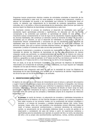 28


Programas buscan proporcionar distintos modelos de actividades orientadas al desarrollo de las
habilidades pertinentes a cada nivel. En otras palabras, el docente debe seleccionar, modificar y
adecuar las actividades de acuerdo a las necesidades que enfrenta. Es fundamental tener en
cuenta, no obstante, que independiente de la diversidad de contextos (geográficos, sociales,
culturales, etc.) y de estilos y ritmos de aprendizaje de los estudiantes, debe procurar que todos los
alumnos logren los Objetivos de Aprendizaje correspondientes a cada nivel.

Es importante orientar el proceso de enseñanza al desarrollo de habilidades para que los
estudiantes logren aprendizajes profundos y significativos, sin descuidar por ello los marcos
conceptuales y los contenidos que sustentan un aprendizaje de calidad. En este sentido, es
importante evaluar constantemente el nivel de logro de los estudiantes respecto del desarrollo de
las diversas habilidades; ello constituye un elemento central al momento de definir los recursos y
actividades que se utilizarán, ya que el desarrollo de habilidades es progresivo, y por ello es
fundamental reforzar constantemente y cerciorarse de que los estudiantes hayan adquirido las
habilidades base que requieren para avanzar hacia el desarrollo de otras más complejas. En
términos simples, para que un alumno contraste distintas fuentes, por ejemplo, debe ser capaz de
comprender y analizar el contenido de cada una de ellas previamente.

Otro aspecto fundamental a considerar al momento de implementar las Bases Curriculares es la
necesidad de abordar los Objetivos de Aprendizaje de los tres ejes disciplinarios de manera
integrada cuando sea pertinente. La complementariedad de algunos OA de Historia con otros de
geografía se hace evidente cuando se requiere abordar una cultura o civilización desde el ámbito
histórico y geográfico (a modo de ejemplo: en 2º básico los OA 1 y 2 de Historia con los OA 10 y 11
de Geografía; en 3º básico los OA 2 y 3 de Historia con los OA 9 y 10 de Geografía).

Pero sin duda, es el eje de Formación Ciudadana, y en particular los Objetivos de Aprendizaje
relacionados con el desarrollo de actitudes y virtudes ciudadanas, es el que requiere ser trabajado
integrado con los ejes de Historia y Geografía.

Evidentemente esta integración está dada no solo por la necesidad de cruzar los Objetivos de
Aprendizaje de los ejes disciplinares, sino también por la importancia de abordar integradamente
los OA de los ejes con los OA de habilidades y de actitudes.


3. ORIENTACIONES DIDÁCTICAS

El objetivo de esta sección es dar claves de interpretación para la lectura y aplicación del programa
y sugerir lineamientos didácticos propios de la enseñanza de la Historia, la Geografía y las Ciencias
Sociales. Considerando que las disciplinas que conforman la asignatura implican el aprendizaje de
conceptos, habilidades y actitudes específicas, los Programas de Estudio se hacen cargo de estos
aprendizajes y describen indicadores de logro y actividades que los propician. En este marco, es
importante tener en cuenta que los conceptos y habilidades propios de la asignatura se relacionan
básicamente con:

      El tiempo: la noción de tiempo y la adquisición de conceptos y habilidades temporales es
       fundamental en la Historia y en las Ciencias Sociales en general. Es un proceso progresivo,
       pero debe iniciarse en los primeros niveles con la comprensión del tiempo cronológico y
       personal, y el manejo de conceptos y unidades temporales básicas (día, noche, horas,
       semanas, meses, años, etc.) que posibilite a los estudiantes conocer diferentes modos de
       medir el tiempo, secuenciar acontecimientos y reconocer elementos de continuidad y
       cambio. La secuenciación de las actividades didácticas tienen su punto de partida en la
       observación y constatación del paso del tiempo a partir de experiencias cotidianas y
       significativas para los estudiantes (por ejemplo, la sucesión del día y la noche, las estaciones
       del año) y de su propia vida (acontecimientos significativos, rutinas, cambios personales).

                                        Unidad de Currículum y Evaluación
                    Programa de Estudio de Historia, Geografía y Ciencias Sociales Tercero Básico
                                          Aprobado por CNED sept 2012
 