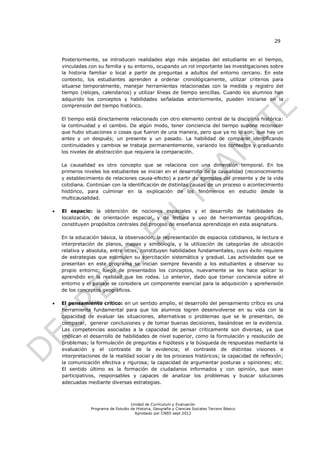 29


    Posteriormente, se introducen realidades algo más alejadas del estudiante en el tiempo,
    vinculadas con su familia y su entorno, ocupando un rol importante las investigaciones sobre
    la historia familiar o local a partir de preguntas a adultos del entorno cercano. En este
    contexto, los estudiantes aprenden a ordenar cronológicamente, utilizar criterios para
    situarse temporalmente, manejar herramientas relacionadas con la medida y registro del
    tiempo (relojes, calendarios) y utilizar líneas de tiempo sencillas. Cuando los alumnos han
    adquirido los conceptos y habilidades señaladas anteriormente, pueden iniciarse en la
    comprensión del tiempo histórico.

    El tiempo está directamente relacionado con otro elemento central de la disciplina histórica:
    la continuidad y el cambio. De algún modo, tener conciencia del tiempo supone reconocer
    que hubo situaciones o cosas que fueron de una manera, pero que ya no lo son; que hay un
    antes y un después; un presente y un pasado. La habilidad de comparar identificando
    continuidades y cambios se trabaja permanentemente, variando los contextos y graduando
    los niveles de abstracción que requiera la comparación.

    La causalidad es otro concepto que se relaciona con una dimensión temporal. En los
    primeros niveles los estudiantes se inician en el desarrollo de la causalidad (reconocimiento
    y establecimiento de relaciones causa-efecto) a partir de ejemplos del presente y de la vida
    cotidiana. Continúan con la identificación de distintas causas de un proceso o acontecimiento
    histórico, para culminar en la explicación de los fenómenos en estudio desde la
    multicausalidad.

   El espacio: la obtención de nociones espaciales y el desarrollo de habilidades de
    localización, de orientación espacial, y de lectura y uso de herramientas geográficas,
    constituyen propósitos centrales del proceso de enseñanza aprendizaje en esta asignatura.

    En la educación básica, la observación, la representación de espacios cotidianos, la lectura e
    interpretación de planos, mapas y simbología, y la utilización de categorías de ubicación
    relativa y absoluta, entre otras, constituyen habilidades fundamentales, cuyo éxito requiere
    de estrategias que estimulen su ejercitación sistemática y gradual. Las actividades que se
    presentan en este programa se inician siempre llevando a los estudiantes a observar su
    propio entorno; luego de presentados los conceptos, nuevamente se les hace aplicar lo
    aprendido en la realidad que los rodea. Lo anterior, dado que tomar conciencia sobre el
    entorno y el paisaje se considera un componente esencial para la adquisición y aprehensión
    de los conceptos geográficos.

   El pensamiento crítico: en un sentido amplio, el desarrollo del pensamiento crítico es una
    herramienta fundamental para que los alumnos logren desenvolverse en su vida con la
    capacidad de evaluar las situaciones, alternativas o problemas que se le presentan, de
    comparar, generar conclusiones y de tomar buenas decisiones, basándose en la evidencia.
    Las competencias asociadas a la capacidad de pensar críticamente son diversas, ya que
    implican el desarrollo de habilidades de nivel superior, como la formulación y resolución de
    problemas; la formulación de preguntas e hipótesis y la búsqueda de respuestas mediante la
    evaluación y el contraste de la evidencia; el contraste de distintas visiones e
    interpretaciones de la realidad social y de los procesos históricos; la capacidad de reflexión;
    la comunicación efectiva y rigurosa; la capacidad de argumentar posturas y opiniones; etc.
    El sentido último es la formación de ciudadanos informados y con opinión, que sean
    participativos, responsables y capaces de analizar los problemas y buscar soluciones
    adecuadas mediante diversas estrategias.



                                    Unidad de Currículum y Evaluación
                Programa de Estudio de Historia, Geografía y Ciencias Sociales Tercero Básico
                                      Aprobado por CNED sept 2012
 