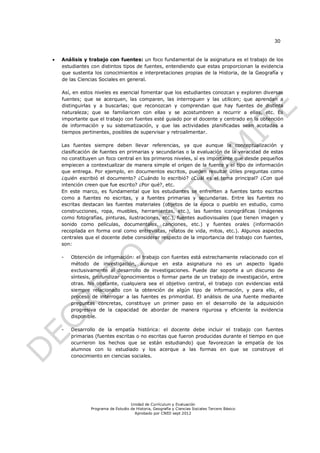 30


   Análisis y trabajo con fuentes: un foco fundamental de la asignatura es el trabajo de los
    estudiantes con distintos tipos de fuentes, entendiendo que estas proporcionan la evidencia
    que sustenta los conocimientos e interpretaciones propias de la Historia, de la Geografía y
    de las Ciencias Sociales en general.

    Así, en estos niveles es esencial fomentar que los estudiantes conozcan y exploren diversas
    fuentes; que se acerquen, las comparen, las interroguen y las utilicen; que aprendan a
    distinguirlas y a buscarlas; que reconozcan y comprendan que hay fuentes de distinta
    naturaleza; que se familiaricen con ellas y se acostumbren a recurrir a ellas, etc. Es
    importante que el trabajo con fuentes esté guiado por el docente y centrado en la obtención
    de información y su sistematización, y que las actividades planificadas sean acotadas a
    tiempos pertinentes, posibles de supervisar y retroalimentar.

    Las fuentes siempre deben llevar referencias, ya que aunque la conceptualización y
    clasificación de fuentes en primarias y secundarias o la evaluación de la veracidad de estas
    no constituyen un foco central en los primeros niveles, sí es importante que desde pequeños
    empiecen a contextualizar de manera simple el origen de la fuente y el tipo de información
    que entrega. Por ejemplo, en documentos escritos, pueden resultar útiles preguntas como
    ¿quién escribió el documento? ¿Cuándo lo escribió? ¿Cuál es el tema principal? ¿Con qué
    intención creen que fue escrito? ¿Por qué?, etc.
    En este marco, es fundamental que los estudiantes se enfrenten a fuentes tanto escritas
    como a fuentes no escritas, y a fuentes primarias y secundarias. Entre las fuentes no
    escritas destacan las fuentes materiales (objetos de la época o pueblo en estudio, como
    construcciones, ropa, muebles, herramientas, etc.), las fuentes iconográficas (imágenes
    como fotografías, pinturas, ilustraciones, etc.), fuentes audiovisuales (que tienen imagen y
    sonido como películas, documentales, canciones, etc.) y fuentes orales (información
    recopilada en forma oral como entrevistas, relatos de vida, mitos, etc.). Algunos aspectos
    centrales que el docente debe considerar respecto de la importancia del trabajo con fuentes,
    son:

    -   Obtención de información: el trabajo con fuentes está estrechamente relacionado con el
        método de investigación, aunque en esta asignatura no es un aspecto ligado
        exclusivamente al desarrollo de investigaciones. Puede dar soporte a un discurso de
        síntesis, profundizar conocimientos o formar parte de un trabajo de investigación, entre
        otras. No obstante, cualquiera sea el objetivo central, el trabajo con evidencias está
        siempre relacionado con la obtención de algún tipo de información, y para ello, el
        proceso de interrogar a las fuentes es primordial. El análisis de una fuente mediante
        preguntas concretas, constituye un primer paso en el desarrollo de la adquisición
        progresiva de la capacidad de abordar de manera rigurosa y eficiente la evidencia
        disponible.

    -   Desarrollo de la empatía histórica: el docente debe incluir el trabajo con fuentes
        primarias (fuentes escritas o no escritas que fueron producidas durante el tiempo en que
        ocurrieron los hechos que se están estudiando) que favorezcan la empatía de los
        alumnos con lo estudiado y los acerque a las formas en que se construye el
        conocimiento en ciencias sociales.




                                    Unidad de Currículum y Evaluación
                Programa de Estudio de Historia, Geografía y Ciencias Sociales Tercero Básico
                                      Aprobado por CNED sept 2012
 