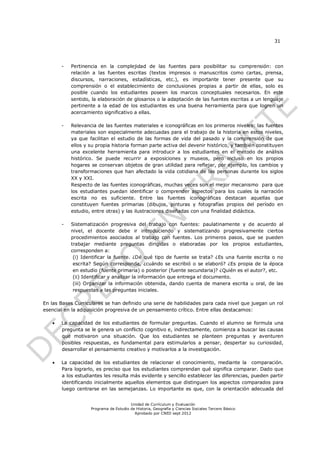 31




       -   Pertinencia en la complejidad de las fuentes para posibilitar su comprensión: con
           relación a las fuentes escritas (textos impresos o manuscritos como cartas, prensa,
           discursos, narraciones, estadísticas, etc.), es importante tener presente que su
           comprensión o el establecimiento de conclusiones propias a partir de ellas, solo es
           posible cuando los estudiantes poseen los marcos conceptuales necesarios. En este
           sentido, la elaboración de glosarios o la adaptación de las fuentes escritas a un lenguaje
           pertinente a la edad de los estudiantes es una buena herramienta para que logren un
           acercamiento significativo a ellas.

       -   Relevancia de las fuentes materiales e iconográficas en los primeros niveles: las fuentes
           materiales son especialmente adecuadas para el trabajo de la historia en estos niveles,
           ya que facilitan el estudio de las formas de vida del pasado y la comprensión de que
           ellos y su propia historia forman parte activa del devenir histórico, y también constituyen
           una excelente herramienta para introducir a los estudiantes en el método de análisis
           histórico. Se puede recurrir a exposiciones y museos, pero incluso en los propios
           hogares se conservan objetos de gran utilidad para reflejar, por ejemplo, los cambios y
           transformaciones que han afectado la vida cotidiana de las personas durante los siglos
           XX y XXI.
           Respecto de las fuentes iconográficas, muchas veces son el mejor mecanismo para que
           los estudiantes puedan identificar o comprender aspectos para los cuales la narración
           escrita no es suficiente. Entre las fuentes iconográficas destacan aquellas que
           constituyen fuentes primarias (dibujos, pinturas y fotografías propios del período en
           estudio, entre otras) y las ilustraciones diseñadas con una finalidad didáctica.

       -   Sistematización progresiva del trabajo con fuentes: paulatinamente y de acuerdo al
           nivel, el docente debe ir introduciendo y sistematizando progresivamente ciertos
           procedimientos asociados al trabajo con fuentes. Los primeros pasos, que se pueden
           trabajar mediante preguntas dirigidas o elaboradas por los propios estudiantes,
           corresponden a:
            (i) Identificar la fuente. ¿Dé qué tipo de fuente se trata? ¿Es una fuente escrita o no
            escrita? Según corresponda, ¿cuándo se escribió o se elaboró? ¿Es propia de la época
            en estudio (fuente primaria) o posterior (fuente secundaria)? ¿Quién es el autor?, etc.
            (ii) Identificar y analizar la información que entrega el documento.
            (iii) Organizar la información obtenida, dando cuenta de manera escrita u oral, de las
            respuestas a las preguntas iniciales.

En las Bases Curriculares se han definido una serie de habilidades para cada nivel que juegan un rol
esencial en la adquisición progresiva de un pensamiento crítico. Entre ellas destacamos:

      La capacidad de los estudiantes de formular preguntas. Cuando el alumno se formula una
       pregunta se le genera un conflicto cognitivo e, indirectamente, comienza a buscar las causas
       que motivaron una situación. Que los estudiantes se planteen preguntas y aventuren
       posibles respuestas, es fundamental para estimularlos a pensar, despertar su curiosidad,
       desarrollar el pensamiento creativo y motivarlos a la investigación.

      La capacidad de los estudiantes de relacionar el conocimiento, mediante la comparación.
       Para lograrlo, es preciso que los estudiantes comprendan qué significa comparar. Dado que
       a los estudiantes les resulta más evidente y sencillo establecer las diferencias, pueden partir
       identificando inicialmente aquellos elementos que distinguen los aspectos comparados para
       luego centrarse en las semejanzas. Lo importante es que, con la orientación adecuada del


                                       Unidad de Currículum y Evaluación
                   Programa de Estudio de Historia, Geografía y Ciencias Sociales Tercero Básico
                                         Aprobado por CNED sept 2012
 