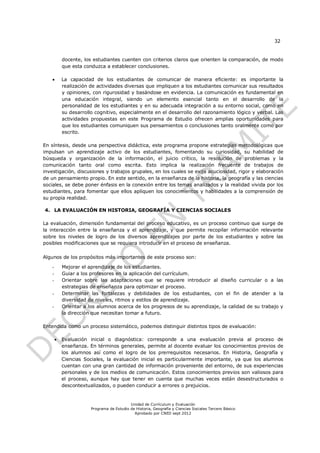 32


            docente, los estudiantes cuenten con criterios claros que orienten la comparación, de modo
            que esta conduzca a establecer conclusiones.

           La capacidad de los estudiantes de comunicar de manera eficiente: es importante la
            realización de actividades diversas que impliquen a los estudiantes comunicar sus resultados
            y opiniones, con rigurosidad y basándose en evidencia. La comunicación es fundamental en
            una educación integral, siendo un elemento esencial tanto en el desarrollo de la
            personalidad de los estudiantes y en su adecuada integración a su entorno social, como en
            su desarrollo cognitivo, especialmente en el desarrollo del razonamiento lógico y verbal. Las
            actividades propuestas en este Programa de Estudio ofrecen amplias oportunidades para
            que los estudiantes comuniquen sus pensamientos o conclusiones tanto oralmente como por
            escrito.

En síntesis, desde una perspectiva didáctica, este programa propone estrategias metodológicas que
impulsan un aprendizaje activo de los estudiantes, fomentando su curiosidad, su habilidad de
búsqueda y organización de la información, el juicio crítico, la resolución de problemas y la
comunicación tanto oral como escrita. Esto implica la realización frecuente de trabajos de
investigación, discusiones y trabajos grupales, en los cuales se exija acuciosidad, rigor y elaboración
de un pensamiento propio. En este sentido, en la enseñanza de la historia, la geografía y las ciencias
sociales, se debe poner énfasis en la conexión entre los temas analizados y la realidad vivida por los
estudiantes, para fomentar que ellos apliquen los conocimientos y habilidades a la comprensión de
su propia realidad.

4. LA EVALUACIÓN EN HISTORIA, GEOGRAFÍA Y CIENCIAS SOCIALES

La evaluación, dimensión fundamental del proceso educativo, es un proceso continuo que surge de
la interacción entre la enseñanza y el aprendizaje, y que permite recopilar información relevante
sobre los niveles de logro de los diversos aprendizajes por parte de los estudiantes y sobre las
posibles modificaciones que se requiera introducir en el proceso de enseñanza.

Algunos de los propósitos más importantes de este proceso son:

    -       Mejorar el aprendizaje de los estudiantes.
    -       Guiar a los profesores en la aplicación del currículum.
    -       Orientar sobre las adaptaciones que se requiere introducir al diseño curricular o a las
            estrategias de enseñanza para optimizar el proceso.
    -       Determinar las fortalezas y debilidades de los estudiantes, con el fin de atender a la
            diversidad de niveles, ritmos y estilos de aprendizaje.
    -       Orientar a los alumnos acerca de los progresos de su aprendizaje, la calidad de su trabajo y
            la dirección que necesitan tomar a futuro.

Entendida como un proceso sistemático, podemos distinguir distintos tipos de evaluación:

           Evaluación inicial o diagnóstica: corresponde a una evaluación previa al proceso de
            enseñanza. En términos generales, permite al docente evaluar los conocimientos previos de
            los alumnos así como el logro de los prerrequisitos necesarios. En Historia, Geografía y
            Ciencias Sociales, la evaluación inicial es particularmente importante, ya que los alumnos
            cuentan con una gran cantidad de información proveniente del entorno, de sus experiencias
            personales y de los medios de comunicación. Estos conocimientos previos son valiosos para
            el proceso, aunque hay que tener en cuenta que muchas veces están desestructurados o
            descontextualizados, o pueden conducir a errores o prejuicios.


                                            Unidad de Currículum y Evaluación
                        Programa de Estudio de Historia, Geografía y Ciencias Sociales Tercero Básico
                                              Aprobado por CNED sept 2012
 