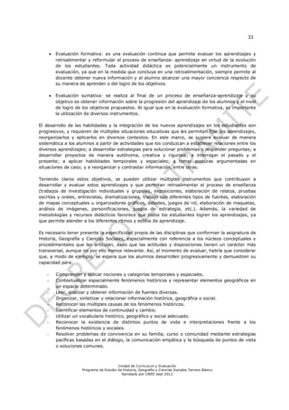 33


          Evaluación formativa: es una evaluación continua que permite evaluar los aprendizajes y
           retroalimentar y reformular el proceso de enseñanza- aprendizaje en virtud de la evolución
           de los estudiantes. Toda actividad didáctica es potencialmente un instrumento de
           evaluación, ya que en la medida que concluya en una retroalimentación, siempre permite al
           docente obtener nueva información y al alumno alcanzar una mayor conciencia respecto de
           su manera de aprender o del logro de los objetivos.

          Evaluación sumativa: se realiza al final de un proceso de enseñanza-aprendizaje y su
           objetivo es obtener información sobre la progresión del aprendizaje de los alumnos y el nivel
           de logro de los objetivos propuestos. Al igual que en la evaluación formativa, es importante
           la utilización de diversos instrumentos.

El desarrollo de las habilidades y la integración de los nuevos aprendizajes en los estudiantes son
progresivos, y requieren de múltiples situaciones educativas que les permitan fijar los aprendizajes,
reorganizarlos y aplicarlos en diversos contextos. En este marco, se sugiere evaluar de manera
sistemática a los alumnos a partir de actividades que los conduzcan a establecer relaciones entre los
diversos aprendizajes; a desarrollar estrategias para solucionar problemas o responder preguntas; a
desarrollar proyectos de manera autónoma, creativa y rigurosa; a interrogar el pasado y el
presente; a aplicar habilidades temporales y espaciales; a tomar posturas argumentadas en
situaciones de caso; y a reorganizar y contrastar información, entre otras.

Teniendo claros estos objetivos, se pueden utilizar múltiples instrumentos que contribuyan a
desarrollar y evaluar estos aprendizajes y que permitan retroalimentar el proceso de enseñanza
(trabajos de investigación individuales y grupales, exposiciones, elaboración de relatos, pruebas
escritas y orales, entrevistas, dramatizaciones, trabajo con diferentes tipos de fuentes, elaboración
de mapas conceptuales u organizadores gráficos, debates, juegos de rol, elaboración de maquetas,
análisis de imágenes, personificaciones, juegos de estrategia, etc.). Además, la variedad de
metodologías y recursos didácticos favorece que todos los estudiantes logren los aprendizajes, ya
que permite atender a los diferentes ritmos y estilos de aprendizaje.

Es necesario tener presente la especificidad propia de las disciplinas que conforman la asignatura de
Historia, Geografía y Ciencias Sociales, especialmente con referencia a los núcleos conceptuales y
procedimentales que las articulan, dado que las actitudes y disposiciones tienen un carácter más
transversal, aunque no por ello menos relevante. Así, al momento de evaluar, habría que considerar
que, a modo de ejemplo, se espera que los alumnos desarrollen progresivamente y demuestren su
capacidad para:

   -       Comprender y aplicar nociones y categorías temporales y espaciales.
   -       Contextualizar espacialmente fenómenos históricos y representar elementos geográficos en
           un espacio determinado.
   -       Leer, analizar y obtener información de fuentes diversas.
   -       Organizar, sintetizar y relacionar información histórica, geográfica o social.
   -       Reconocer las múltiples causas de los fenómenos históricos.
   -       Identificar elementos de continuidad y cambio.
   -       Utilizar un vocabulario histórico, geográfico y social adecuado.
   -       Reconocer la existencia de distintos puntos de vista e interpretaciones frente a los
           fenómenos históricos y sociales.
   -       Resolver problemas de convivencia en su familia, curso o comunidad mediante estrategias
           pacíficas basadas en el diálogo, la comunicación empática y la búsqueda de puntos de vista
           o soluciones comunes.



                                           Unidad de Currículum y Evaluación
                       Programa de Estudio de Historia, Geografía y Ciencias Sociales Tercero Básico
                                             Aprobado por CNED sept 2012
 