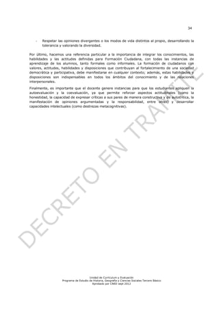 34


   -   Respetar las opiniones divergentes o los modos de vida distintos al propio, desarrollando la
       tolerancia y valorando la diversidad.

Por último, hacemos una referencia particular a la importancia de integrar los conocimientos, las
habilidades y las actitudes definidas para Formación Ciudadana, con todas las instancias de
aprendizaje de los alumnos, tanto formales como informales. La formación de ciudadanos con
valores, actitudes, habilidades y disposiciones que contribuyan al fortalecimiento de una sociedad
democrática y participativa, debe manifestarse en cualquier contexto; además, estas habilidades y
disposiciones son indispensables en todos los ámbitos del conocimiento y de las relaciones
interpersonales.

Finalmente, es importante que el docente genere instancias para que los estudiantes apliquen la
autoevaluación y la coevaluación, ya que permite reforzar aspectos actitudinales (como la
honestidad, la capacidad de expresar críticas a sus pares de manera constructiva y de autocrítica, la
manifestación de opiniones argumentadas y la responsabilidad, entre otras) y desarrollar
capacidades intelectuales (como destrezas metacognitivas).




                                        Unidad de Currículum y Evaluación
                    Programa de Estudio de Historia, Geografía y Ciencias Sociales Tercero Básico
                                          Aprobado por CNED sept 2012
 