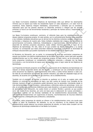 4



                                             PRESENTACIÓN

Las Bases Curriculares establecen Objetivos de Aprendizaje (OA) que definen los desempeños
mínimos que se espera que todos los estudiantes logren en cada asignatura y en cada nivel de
enseñanza. Estos objetivos integran habilidades, conocimientos y actitudes que se consideran
relevantes para que los jóvenes alcancen un desarrollo armónico e integral que les permita
enfrentar su futuro con las herramientas necesarias y participar de manera activa y responsable en
la sociedad.

Las Bases Curriculares constituyen, asimismo, el referente base para los establecimientos que
deseen elaborar programas propios. En este sentido, son lo suficientemente flexibles para adaptarse
a las múltiples realidades educativas que se derivan de los distintos contextos sociales, económicos,
territoriales y religiosos de nuestro país. Estas múltiples realidades dan origen a una diversidad de
aproximaciones curriculares, didácticas, metodológicas y organizacionales, que se expresan en el
desarrollo de distintos proyectos educativos, todas válidas mientras permitan el logro de los
Objetivos de Aprendizaje. Por ello, dado el rol que cumplen las Bases Curriculares y su escala
nacional, no corresponde que estas prescriban didácticas específicas que limiten la diversidad de
enfoques educacionales que pueden expresarse en los establecimientos de nuestro país.

Al Ministerio de Educación, por su parte, le corresponde la tarea de suministrar programas de
estudio que faciliten una óptima implementación de las Bases Curriculares, sobre todo para aquellos
establecimientos que no han optado por programas propios. En este marco, se ha procurado que
estos programas constituyan un complemento totalmente coherente y alineado con las Bases
Curriculares y una herramienta de apoyo para los docentes para el logro cabal de los Objetivos de
Aprendizaje.

Los Programas de Estudio proponen al docente una organización de los Objetivos de Aprendizaje con
relación al tiempo disponible dentro del año escolar, y constituyen así una orientación acerca de
cómo secuenciar los objetivos, cómo combinarlos entre ellos y cuánto tiempo destinar a cada uno.
Se trata de una estimación aproximada, de carácter indicativo, que debe ser adaptada luego por los
docentes, de acuerdo con la realidad de sus alumnos y de su establecimiento.

También con el propósito de facilitar al docente su quehacer en el aula, se sugiere para cada
Objetivo un conjunto de indicadores de logro, que dan cuenta de manera muy completa de las
diversas maneras en que un estudiante puede demostrar que ha aprendido, transitando desde lo
más elemental hasta lo más complejo y adecuándose a diferentes estilos de aprendizaje. Junto con
ello, se proporcionan orientaciones didácticas para cada disciplina y una gama amplia de actividades
de aprendizaje y de evaluación, las cuales tienen un carácter flexible y general, ya que pueden
servir de modelo a los docentes, así como de base para la elaboración de nuevas actividades y
evaluaciones acordes con las diversas realidades de los establecimientos educacionales. Estas
actividades se complementan con sugerencias al docente, recomendaciones de recursos didácticos
complementarios y bibliografía para profesores y estudiantes.

En síntesis, estos programas de estudio se ofrecen a los establecimientos como una ayuda para
realizar su labor de enseñanza. No obstante, su uso es voluntario; la ley dispone que cada
establecimiento puede elaborar sus propios programas de estudio, en tanto estos cumplan con los
Objetivos de Aprendizaje establecidos en las Bases Curriculares.




                                        Unidad de Currículum y Evaluación
                    Programa de Estudio de Historia, Geografía y Ciencias Sociales Tercero Básico
                                          Aprobado por CNED sept 2012
 