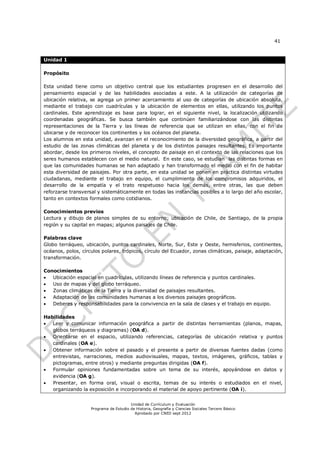 41


Unidad 1

Propósito

Esta unidad tiene como un objetivo central que los estudiantes progresen en el desarrollo del
pensamiento espacial y de las habilidades asociadas a este. A la utilización de categorías de
ubicación relativa, se agrega un primer acercamiento al uso de categorías de ubicación absoluta,
mediante el trabajo con cuadrículas y la ubicación de elementos en ellas, utilizando los puntos
cardinales. Este aprendizaje es base para lograr, en el siguiente nivel, la localización utilizando
coordenadas geográficas. Se busca también que continúen familiarizándose con las distintas
representaciones de la Tierra y las líneas de referencia que se utilizan en ellas, con el fin de
ubicarse y de reconocer los continentes y los océanos del planeta.
Los alumnos en esta unidad, avanzan en el reconocimiento de la diversidad geográfica, a partir del
estudio de las zonas climáticas del planeta y de los distintos paisajes resultantes. Es importante
abordar, desde los primeros niveles, el concepto de paisaje en el contexto de las relaciones que los
seres humanos establecen con el medio natural. En este caso, se estudian las distintas formas en
que las comunidades humanas se han adaptado y han transformado el medio con el fin de habitar
esta diversidad de paisajes. Por otra parte, en esta unidad se ponen en práctica distintas virtudes
ciudadanas, mediante el trabajo en equipo, el cumplimiento de los compromisos adquiridos, el
desarrollo de la empatía y el trato respetuoso hacia los demás, entre otras, las que deben
reforzarse transversal y sistemáticamente en todas las instancias posibles a lo largo del año escolar,
tanto en contextos formales como cotidianos.

Conocimientos previos
Lectura y dibujo de planos simples de su entorno; ubicación de Chile, de Santiago, de la propia
región y su capital en mapas; algunos paisajes de Chile.

Palabras clave
Globo terráqueo, ubicación, puntos cardinales, Norte, Sur, Este y Oeste, hemisferios, continentes,
océanos, polos, círculos polares, trópicos, círculo del Ecuador, zonas climáticas, paisaje, adaptación,
transformación.

Conocimientos
  Ubicación espacial en cuadrículas, utilizando líneas de referencia y puntos cardinales.
  Uso de mapas y del globo terráqueo.
  Zonas climáticas de la Tierra y la diversidad de paisajes resultantes.
  Adaptación de las comunidades humanas a los diversos paisajes geográficos.
  Deberes y responsabilidades para la convivencia en la sala de clases y el trabajo en equipo.

Habilidades
 Leer y comunicar información geográfica a partir de distintas herramientas (planos, mapas,
   globos terráqueos y diagramas) (OA d).
 Orientarse en el espacio, utilizando referencias, categorías de ubicación relativa y puntos
   cardinales (OA e).
 Obtener información sobre el pasado y el presente a partir de diversas fuentes dadas (como
   entrevistas, narraciones, medios audiovisuales, mapas, textos, imágenes, gráficos, tablas y
   pictogramas, entre otros) y mediante preguntas dirigidas (OA f).
  Formular opiniones fundamentadas sobre un tema de su interés, apoyándose en datos y
   evidencia (OA g).
  Presentar, en forma oral, visual o escrita, temas de su interés o estudiados en el nivel,
   organizando la exposición e incorporando el material de apoyo pertinente (OA i).


                                        Unidad de Currículum y Evaluación
                    Programa de Estudio de Historia, Geografía y Ciencias Sociales Tercero Básico
                                          Aprobado por CNED sept 2012
 