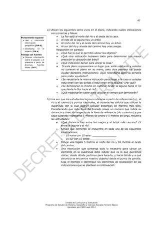 47


                            a) Ubican los siguientes seres vivos en el plano, indicando cuáles indicaciones
                               son correctas y falsas:
Pensamiento espacial
                                       La flor está al norte del río y al oeste de la casa.
  Leer y comunicar                    Al este de la laguna hay un árbol.
   información                         Al norte del río y al oeste del camino hay un árbol.
   geográfica (OA d).
                                       Al sur del río y al este del camino hay unas ovejas.
  Orientarse  en     el
                                   Responden en parejas:
   espacio (OA e).
                                       ¿Qué fue lo que le permitió ubicar los objetos?
Trabajo con fuentes
   Obtener información                ¿Qué otra indicación hubiesen dada para determinar con mayor
    sobre el pasado y el                precisión la ubicación del árbol?
    presente a partir de               ¿Qué indicación darían para ubicar la casa?
    diversas     fuentes
    dadas (OA f).
                                        Si este plano representara un lugar que están visitando y ustedes
                                        no tuvieran el plano en su mano, pero otra persona los puede
                                        ayudar dándoles instrucciones: ¿Qué necesitaría saber la persona
                                        para poder ayudarles?
                                       ¿Se necesitaría la misma indicación para llegar a la casa si ustedes
                                        estuvieran con las ovejas o estuvieran en la laguna? ¿Por qué?
                                       ¿Se demorarían lo mismo en caminar desde la laguna hacia el río
                                        que desde la flor hacia el río?
                                       ¿Qué necesitarían saber para calcular el tiempo que demorarán?

                            b) Una vez que los estudiantes lograron ubicarse a partir de referencias (ej., el
                               río y el camino) y puntos cardinales, el docente les solicita que utilicen la
                               cuadrícula con la cual podrán calcular distancias de manera más fácil.
                               Considerando que cada línea del trazado posee un número que indica su
                               distancia y dirección respecto de la línea de referencia (río o camino) y que
                               cada cuadrado representa 5 metros de ancho y 5 metros de largo, resuelva
                               las actividades:
                                       ¿Qué distancia hay entre las ovejas y el árbol más cercano? ¿Y
                                        entre la laguna y el río?
                                       Señale qué elemento se encuentra en cada una de las siguientes
                                        localizaciones:
                                        o 10 norte con 10 este: ________________
                                        o 10 sur con 10 oeste: ________________
                                       Dibuje una fogata 5 metros al norte del río y 10 metros al oeste
                                        del camino.
                                       Una instrucción que contenga todo lo necesario para ubicar un
                                        elemento en la cuadrícula debe indicar qué es lo que queremos
                                        ubicar, desde dónde partimos para hacerlo, y hacia dónde y a qué
                                        distancia se encuentra nuestro objetivo desde el punto de partida.
                                        Siga el ejemplo e identifique los elementos de localización de las
                                        instrucciones que se plantean a continuación:




                                               Unidad de Currículum y Evaluación
                           Programa de Estudio de Historia, Geografía y Ciencias Sociales Tercero Básico
                                                 Aprobado por CNED sept 2012
 