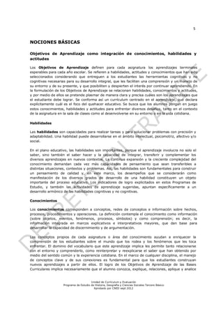 5



NOCIONES BÁSICAS

Objetivos de Aprendizaje como integración de conocimientos, habilidades y
actitudes

Los Objetivos de Aprendizaje definen para cada asignatura los aprendizajes terminales
esperables para cada año escolar. Se refieren a habilidades, actitudes y conocimientos que han sido
seleccionados considerando que entreguen a los estudiantes las herramientas cognitivas y no
cognitivas necesarias para su desarrollo integral, que les faciliten una comprensión y un manejo de
su entorno y de su presente, y que posibiliten y despierten el interés por continuar aprendiendo. En
la formulación de los Objetivos de Aprendizaje se relacionan habilidades, conocimientos y actitudes,
y por medio de ellos se pretende plasmar de manera clara y precisa cuáles son los aprendizajes que
el estudiante debe lograr. Se conforma así un currículum centrado en el aprendizaje, que declara
explícitamente cuál es el foco del quehacer educativo. Se busca que los alumnos pongan en juego
estos conocimientos, habilidades y actitudes para enfrentar diversos desafíos, tanto en el contexto
de la asignatura en la sala de clases como al desenvolverse en su entorno o en la vida cotidiana.

Habilidades

Las habilidades son capacidades para realizar tareas y para solucionar problemas con precisión y
adaptabilidad. Una habilidad puede desarrollarse en el ámbito intelectual, psicomotriz, afectivo y/o
social.

En el plano educativo, las habilidades son importantes, porque el aprendizaje involucra no solo el
saber, sino también el saber hacer y la capacidad de integrar, transferir y complementar los
diversos aprendizajes en nuevos contextos. La continua expansión y la creciente complejidad del
conocimiento demandan cada vez más capacidades de pensamiento que sean transferibles a
distintas situaciones, contextos y problemas. Así, las habilidades son fundamentales para construir
un pensamiento de calidad y, en este marco, los desempeños que se considerarán como
manifestación de los diversos grados de desarrollo de una habilidad constituyen un objeto
importante del proceso educativo. Los indicadores de logro explicitados en estos Programas de
Estudio, y también las actividades de aprendizaje sugeridas, apuntan específicamente a un
desarrollo armónico de las habilidades cognitivas y no cognitivas.

Conocimientos

Los conocimientos corresponden a conceptos, redes de conceptos e información sobre hechos,
procesos, procedimientos y operaciones. La definición contempla el conocimiento como información
(sobre objetos, eventos, fenómenos, procesos, símbolos) y como comprensión; es decir, la
información integrada en marcos explicativos e interpretativos mayores, que dan base para
desarrollar la capacidad de discernimiento y de argumentación.

Los conceptos propios de cada asignatura o área del conocimiento ayudan a enriquecer la
comprensión de los estudiantes sobre el mundo que los rodea y los fenómenos que les toca
enfrentar. El dominio del vocabulario que este aprendizaje implica les permite tanto relacionarse
con el entorno y comprenderlo, como reinterpretar y reexplicarse el saber que han obtenido por
medio del sentido común y la experiencia cotidiana. En el marco de cualquier disciplina, el manejo
de conceptos clave y de sus conexiones es fundamental para que los estudiantes construyan
nuevos aprendizajes a partir de ellos. El logro de los Objetivos de Aprendizaje de las Bases
Curriculares implica necesariamente que el alumno conozca, explique, relaciones, aplique y analice


                                        Unidad de Currículum y Evaluación
                    Programa de Estudio de Historia, Geografía y Ciencias Sociales Tercero Básico
                                          Aprobado por CNED sept 2012
 
