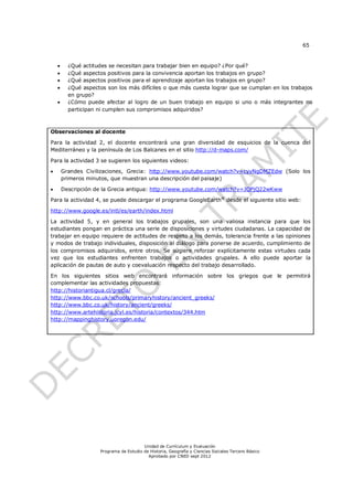 65


         ¿Qué actitudes se necesitan para trabajar bien en equipo? ¿Por qué?
         ¿Qué aspectos positivos para la convivencia aportan los trabajos en grupo?
         ¿Qué aspectos positivos para el aprendizaje aportan los trabajos en grupo?
         ¿Qué aspectos son los más difíciles o que más cuesta lograr que se cumplan en los trabajos
          en grupo?
         ¿Cómo puede afectar al logro de un buen trabajo en equipo si uno o más integrantes no
          participan ni cumplen sus compromisos adquiridos?



Observaciones al docente

Para la actividad 2, el docente encontrará una gran diversidad de esquicios de la cuenca del
Mediterráneo y la península de Los Balcanes en el sitio http://d-maps.com/

Para la actividad 3 se sugieren los siguientes videos:

       Grandes Civilizaciones, Grecia: http://www.youtube.com/watch?v=cyvNgDMZEdw (Solo los
        primeros minutos, que muestran una descripción del paisaje)

       Descripción de la Grecia antigua: http://www.youtube.com/watch?v=JOPjQ22wKww

Para la actividad 4, se puede descargar el programa GoogleEarth® desde el siguiente sitio web:

http://www.google.es/intl/es/earth/index.html

La actividad 5, y en general los trabajos grupales, son una valiosa instancia para que los
estudiantes pongan en práctica una serie de disposiciones y virtudes ciudadanas. La capacidad de
trabajar en equipo requiere de actitudes de respeto a los demás, tolerancia frente a las opiniones
y modos de trabajo individuales, disposición al diálogo para ponerse de acuerdo, cumplimiento de
los compromisos adquiridos, entre otros. Se sugiere reforzar explícitamente estas virtudes cada
vez que los estudiantes enfrenten trabajos o actividades grupales. A ello puede aportar la
aplicación de pautas de auto y coevaluación respecto del trabajo desarrollado.

En los siguientes sitios web encontrará información sobre los griegos que le permitirá
complementar las actividades propuestas:
http://historiantigua.cl/grecia/
http://www.bbc.co.uk/schools/primaryhistory/ancient_greeks/
http://www.bbc.co.uk/history/ancient/greeks/
http://www.artehistoria.jcyl.es/historia/contextos/344.htm
http://mappinghistory.uoregon.edu/




                                         Unidad de Currículum y Evaluación
                     Programa de Estudio de Historia, Geografía y Ciencias Sociales Tercero Básico
                                           Aprobado por CNED sept 2012
 
