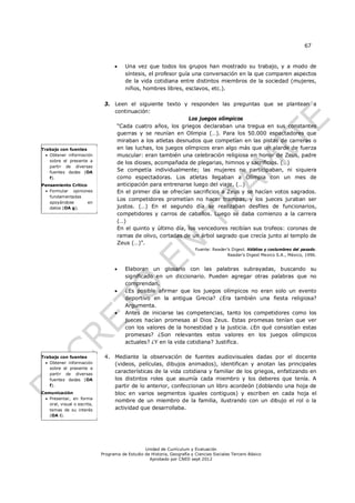 67


                                       Una vez que todos los grupos han mostrado su trabajo, y a modo de
                                        síntesis, el profesor guía una conversación en la que comparen aspectos
                                        de la vida cotidiana entre distintos miembros de la sociedad (mujeres,
                                        niños, hombres libres, esclavos, etc.).

                              3. Leen el siguiente texto y responden las preguntas que se plantean a
                                 continuación:
                                                             Los juegos olímpicos
                                  “Cada cuatro años, los griegos declaraban una tregua en sus constantes
                                  guerras y se reunían en Olimpia (…). Para los 50.000 espectadores que
                                  miraban a los atletas desnudos que competían en las pistas de carreras o
Trabajo con fuentes               en las luchas, los juegos olímpicos eran algo más que un alarde de fuerza
   Obtener información           muscular: eran también una celebración religiosa en honor de Zeus, padre
    sobre el presente a
                                  de los dioses, acompañada de plegarias, himnos y sacrificios. (…)
    partir de diversas
    fuentes dadas (OA             Se competía individualmente; las mujeres no participaban, ni siquiera
    f).                           como espectadoras. Los atletas llegaban a Olimpia con un mes de
Pensamiento Crítico               anticipación para entrenarse luego del viaje. (…)
  Formular opiniones             En el primer día se ofrecían sacrificios a Zeus y se hacían votos sagrados.
   fundamentadas
                                  Los competidores prometían no hacer trampas, y los jueces juraban ser
   apoyándose       en
   datos (OA g).                  justos. (…) En el segundo día se realizaban desfiles de funcionarios,
                                  competidores y carros de caballos. Luego se daba comienzo a la carrera
                                  (…)
                                  En el quinto y último día, los vencedores recibían sus trofeos: coronas de
                                  ramas de olivo, cortadas de un árbol sagrado que crecía junto al templo de
                                  Zeus (…)”.
                                                                          Fuente: Reader’s Digest. Hábitos y costumbres del pasado.
                                                                                         Reader’s Digest Mexico S.A., México, 1996.


                                       Elaboran un glosario con las palabras subrayadas, buscando su
                                        significado en un diccionario. Pueden agregar otras palabras que no
                                        comprendan.
                                       ¿Es posible afirmar que los juegos olímpicos no eran solo un evento
                                        deportivo en la antigua Grecia? ¿Era también una fiesta religiosa?
                                        Argumenta.
                                       Antes de iniciarse las competencias, tanto los competidores como los
                                        jueces hacían promesas al Dios Zeus. Estas promesas tenían que ver
                                        con los valores de la honestidad y la justicia. ¿En qué consistían estas
                                        promesas? ¿Son relevantes estos valores en los juegos olímpicos
                                        actuales? ¿Y en la vida cotidiana? Justifica.

Trabajo con fuentes           4. Mediante la observación de fuentes audiovisuales dadas por el docente
   Obtener información          (videos, películas, dibujos animados), identifican y anotan las principales
    sobre el presente a
    partir de diversas
                                 características de la vida cotidiana y familiar de los griegos, enfatizando en
    fuentes dadas (OA            los distintos roles que asumía cada miembro y los deberes que tenía. A
    f).                          partir de lo anterior, confeccionan un libro acordeón (doblando una hoja de
Comunicación                     bloc en varios segmentos iguales contiguos) y escriben en cada hoja el
  Presentar, en forma
                                 nombre de un miembro de la familia, ilustrando con un dibujo el rol o la
   oral, visual o escrita,
   temas de su interés           actividad que desarrollaba.
   (OA i).




                                                 Unidad de Currículum y Evaluación
                             Programa de Estudio de Historia, Geografía y Ciencias Sociales Tercero Básico
                                                   Aprobado por CNED sept 2012
 