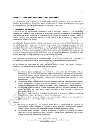 7


ORIENTACIONES PARA IMPLEMENTAR EL PROGRAMA

Las orientaciones que se presentan a continuación destacan elementos que son relevantes al
momento de implementar el programa. Estas orientaciones se vinculan estrechamente con el logro
de los Objetivos de Aprendizaje especificados en las Bases Curriculares.

1. Importancia del lenguaje
El lenguaje es una herramienta fundamental para el desarrollo cognitivo. Es el instrumento
mediador por excelencia, que le permite al ser humano constatar su capacidad de sociabilidad al
lograr comunicarse con los demás. Al mismo tiempo, el manejo del lenguaje le permite conocer el
mundo, construir sus esquemas mentales en el espacio y en el tiempo, y transmitir sus
pensamientos a quienes le rodean.

Las habilidades de comunicación, especialmente en este ciclo, son herramientas fundamentales que
los estudiantes deben desarrollar y aplicar para alcanzar los aprendizajes propios de cada
asignatura. Se trata de habilidades que no se abordan y ejercitan únicamente en el contexto de la
asignatura Lenguaje y Comunicación, sino que se consolidan por medio del ejercicio en diversas
instancias y en torno a distintos temas y, por lo tanto, deben involucrar todas las asignaturas del
currículum. De hecho, el aprendizaje en todas las asignaturas se verá favorecido si se estimula a los
alumnos a manejar un lenguaje enriquecido en las diversas situaciones.

Estos programas de estudio buscan promover el ejercicio de la comunicación oral, la lectura y la
escritura como parte constitutiva del trabajo pedagógico correspondiente a cada asignatura.

Las actividades de aprendizaje en cada asignatura debieran incluir, de manera habitual y
consistente, los siguientes aspectos a partir de primero básico:

Lectura:
      Los alumnos deben comprender que la lectura es una fuente de información a la que
       siempre hay que recurrir. Los docentes deben demostrar esto, leyendo frecuentemente a
       sus alumnos algunos párrafos en relación con los aprendizajes buscados, mostrando libros
       atractivos sobre el tema y pidiendo a los estudiantes buscar información relevante en textos
       determinados.
      Los alumnos deben acostumbrarse a recibir información escrita. Todo aprendizaje debiera
       quedar registrado en un breve texto escrito, sea este un libro, una ficha de trabajo o el
       cuaderno. El estudiante debe poder recurrir a esta fuente para consultar, revisar y estudiar.
      Los alumnos deben aprender a localizar información relevante en fuentes escritas y, en los
       cursos terminales del ciclo, deben poder identificar la idea principal y sintetizar la
       información relevante.
      Los alumnos deben dominar la lectura comprensiva de textos con dibujos, diagramas,
       tablas, íconos, mapas y gráficos con relación a la asignatura.
      Los alumnos deben procurar extender sus conocimientos mediante el uso habitual de la
       biblioteca escolar y también por medio de internet.

Escritura:
       En todas las asignaturas, los alumnos deben tener la oportunidad de expresar sus
        conocimientos e ideas mediante la escritura de textos de diversa extensión (por ejemplo:
        cuentos, cartas, descripciones, respuestas breves, informes, registros y diarios).
       Los alumnos deben aprender a organizar y presentar la información mediante esquemas o
        tablas en todas las asignaturas; esto constituye una excelente oportunidad para aclarar,
        ordenar, reorganizar y asimilar la información.


                                        Unidad de Currículum y Evaluación
                    Programa de Estudio de Historia, Geografía y Ciencias Sociales Tercero Básico
                                          Aprobado por CNED sept 2012
 