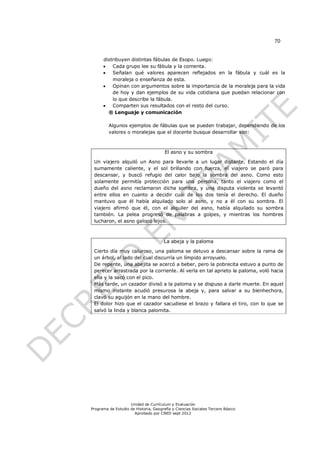 70


      distribuyen distintas fábulas de Esopo. Luego:
         Cada grupo lee su fábula y la comenta.
         Señalan qué valores aparecen reflejados en la fábula y cuál es la
          moraleja o enseñanza de esta.
         Opinan con argumentos sobre la importancia de la moraleja para la vida
          de hoy y dan ejemplos de su vida cotidiana que puedan relacionar con
          lo que describe la fábula.
         Comparten sus resultados con el resto del curso.
        ® Lenguaje y comunicación

         Algunos ejemplos de fábulas que se pueden trabajar, dependiendo de los
         valores o moralejas que el docente busque desarrollar son:



                                       El asno y su sombra

 Un viajero alquiló un Asno para llevarle a un lugar distante. Estando el día
 sumamente caliente, y el sol brillando con fuerza, el viajero se paró para
 descansar, y buscó refugio del calor bajo la sombra del asno. Como esto
 solamente permitía protección para una persona, tanto el viajero como el
 dueño del asno reclamaron dicha sombra, y una disputa violenta se levantó
 entre ellos en cuanto a decidir cuál de los dos tenía el derecho. El dueño
 mantuvo que él había alquilado solo al asno, y no a él con su sombra. El
 viajero afirmó que él, con el alquiler del asno, había alquilado su sombra
 también. La pelea progresó de palabras a golpes, y mientras los hombres
 lucharon, el asno galopó lejos.



                                      La abeja y la paloma

 Cierto día muy caluroso, una paloma se detuvo a descansar sobre la rama de
 un árbol, al lado del cual discurría un límpido arroyuelo.
 De repente, una abejita se acercó a beber, pero la pobrecita estuvo a punto de
 perecer arrastrada por la corriente. Al verla en tal aprieto la paloma, voló hacia
 ella y la sacó con el pico.
 Más tarde, un cazador divisó a la paloma y se dispuso a darle muerte. En aquel
 mismo instante acudió presurosa la abeja y, para salvar a su bienhechora,
 clavó su aguijón en la mano del hombre.
 El dolor hizo que el cazador sacudiese el brazo y fallara el tiro, con lo que se
 salvó la linda y blanca palomita.




                    Unidad de Currículum y Evaluación
Programa de Estudio de Historia, Geografía y Ciencias Sociales Tercero Básico
                      Aprobado por CNED sept 2012
 