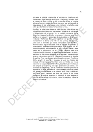 72


           sin cesar le insistía a Zeus que le entregara a Perséfone por
           esposa para llevarla con él a su reino. Finalmente, cansado ante
           la insistencia, Zeus cedió y un día en que Perséfone se hallaba
           sola en el campo recogiendo flores, vio como una grieta se abría
           a sus pies y de ella salía Hades, quien había ido a raptarla, pues
           sabía que Deméter no le dejaría llevarse a su hija.
           Deméter, al saber que Hades se había llevado a Perséfone, se
           recluyó llena de tristeza, sin fuerzas para ocuparse de sus tareas
           y obligaciones. Al no contar con el cuidado constante de la
           diosa, las hojas de los árboles comenzaron a ponerse amarillas,
           las flores se secaron y los campos de cultivo dejaron de producir
           verduras y hortalizas. Zeus, preocupado al ver que los colores
           abandonaban la tierra y la vida de los campos desaparecía,
           junto con el alimento que estos entregaban a los hombres,
           decidió buscar alguna solución para la tristeza de Deméter y
           habló con su hermano Hades para llegar a un acuerdo con él:
           Perséfone pasaría seis meses en la tierra con su madre y seis
           meses en el inframundo con él. Cuando Deméter supo que
           Perséfone podría regresar, su alegría devolvió la vida a la tierra,
           las hojas de los árboles volvieron a ser verdes y los campos se
           llenaron nuevamente de flores y cultivos, preparando la llegada
           de su hija. Pero cuando esos seis meses terminaron, Perséfone
           debía cumplir el acuerdo y regresar a vivir con Hades. La
           tristeza volvió a inundar a Deméter, quien se retiró a una cueva
           a esperar la nueva visita de Perséfone, dejando nuevamente que
           los campos se secaran y las hojas perdieran sus colores. Así
           nacieron las estaciones: en la primavera Deméter prepara la
           llegada de su hija, llenando de vida el campo para que pueda
           dar frutos para Perséfone en el verano. Pero luego, cuando su
           hija debe partir, Deméter se llena de tristeza y las hojas
           comienzan a ponerse amarillas, y mientras la diosa espera el
           regreso de Perséfone, el invierno cubre los campos, hasta la
           próxima primavera.




                    Unidad de Currículum y Evaluación
Programa de Estudio de Historia, Geografía y Ciencias Sociales Tercero Básico
                      Aprobado por CNED sept 2012
 