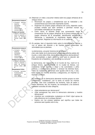 74


                             14. Observan un video y escuchan relatos sobre los juegos olímpicos de la
Pensamiento temporal
                                 antigua Grecia.
  Comparar distintos
                                    Reconocen los juegos y competencias que se realizaban y las
   aspectos      entre               características que tenía este importante evento.
   sociedades        e              Organizan los propios juegos olímpicos del curso, eligiendo cuatro
   identificar
                                     pruebas simples que sean similares o permitan recrear las
   continuidades     y
   cambios (OA c).                   actividades realizadas por los griegos.
Trabajo con fuentes                 Como cierre, el docente dirige una conversación hacia la
   Obtener información              comparación de los juegos olímpicos de la Grecia antigua con los
    sobre el presente a              juegos olímpicos de la actualidad, identificando semejanzas y
    partir de diversas
    fuentes dadas (OA
                                     diferencias y rescatando el importante legado cultural que
    f).                              representan. Registran la información en el cuaderno.

                             15. En parejas, leen el siguiente texto sobre la democracia en Atenas y,
                                 con el apoyo del docente y de fuentes dadas, desarrollan las
                                 actividades que se plantean.
Pensamiento temporal
  Comparar distintos
   aspectos      entre            La democracia, una gran herencia de los griegos
   sociedades        e            ¿Han oído hablar de la democracia? ¿Saben que muchos países del
   identificar                    mundo, y entre ellos Chile, tienen sistemas políticos democráticos?
   continuidades     y
   cambios (OA c).
                                  ¿Han acompañado a algún adulto a votar para la elección del
Trabajo con fuentes
                                  Presidente de la República o del alcalde de su comuna?
   Obtener información
    sobre el presente a           La democracia, tan importante en el mundo de hoy, nació en la
    partir de diversas
                                  antigua Grecia, específicamente en la ciudad de Atenas. Los
    fuentes dadas (OA
    f).                           ciudadanos tenían derecho a elegir a las autoridades o jefes
Pensamiento Crítico               políticos, y votaban para aprobar o rechazar las distintas leyes.
  Formular opiniones             Todos los ciudadanos atenienses eran iguales ante la ley, o sea,
   fundamentadas                  todos tenían los mismos derechos y obligaciones, sin importar su
   apoyándose      en             riqueza o prestigio.
   datos (OA g).

                                  Sin embargo, en la democracia ateniense muchos grupos no eran
                                  considerados “ciudadanos”, por lo tanto no tenían los mismos
                                  derechos. Solo eran ciudadanos los hombres, hijos de padre y
                                  madre ateniense. Así, las mujeres, los extranjeros y los esclavos
                                  quedaban excluidos de esta categoría.

                                      ¿Qué entendemos por democracia?
                                      ¿Qué semejanzas hay entre la democracia ateniense y nuestra
                                       democracia?
                                      ¿Quiénes son considerados ciudadanos en Chile? ¿Qué opinas de
                                       esta diferencia con la antigua Atenas?
                                      Explica con tus propias palabras qué significa que todas las
                                       personas sean iguales ante la ley.




                                              Unidad de Currículum y Evaluación
                          Programa de Estudio de Historia, Geografía y Ciencias Sociales Tercero Básico
                                                Aprobado por CNED sept 2012
 