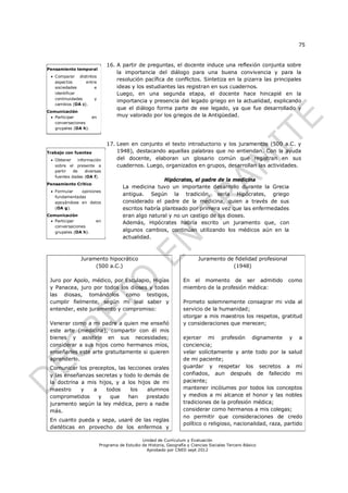 75


                             16. A partir de preguntas, el docente induce una reflexión conjunta sobre
Pensamiento temporal
                                 la importancia del diálogo para una buena convivencia y para la
  Comparar distintos
   aspectos      entre
                                 resolución pacífica de conflictos. Sintetiza en la pizarra las principales
   sociedades        e           ideas y los estudiantes las registran en sus cuadernos.
   identificar                   Luego, en una segunda etapa, el docente hace hincapié en la
   continuidades     y
                                 importancia y presencia del legado griego en la actualidad, explicando
   cambios (OA c).
                                 que el diálogo forma parte de ese legado, ya que fue desarrollado y
Comunicación
  Participar       en           muy valorado por los griegos de la Antigüedad.
   conversaciones
   grupales (OA h).



                             17. Leen en conjunto el texto introductorio y los juramentos (500 a.C. y
Trabajo con fuentes              1948), destacando aquellas palabras que no entiendan. Con la ayuda
  Obtener    información        del docente, elaboran un glosario común que registran en sus
   sobre el presente a           cuadernos. Luego, organizados en grupos, desarrollan las actividades.
   partir   de    diversas
   fuentes dadas (OA f).
                                                     Hipócrates, el padre de la medicina
Pensamiento Crítico
                                    La medicina tuvo un importante desarrollo durante la Grecia
  Formular   opiniones
   fundamentadas
                                    antigua. Según la tradición, sería Hipócrates, griego
   apoyándose en datos              considerado el padre de la medicina, quien a través de sus
   (OA g).                          escritos habría planteado por primera vez que las enfermedades
Comunicación                        eran algo natural y no un castigo de los dioses.
  Participar          en           Además, Hipócrates habría escrito un juramento que, con
   conversaciones
   grupales (OA h).                 algunos cambios, continúan utilizando los médicos aún en la
                                    actualidad.



               Juramento hipocrático                                     Juramento de fidelidad profesional
                    (500 a.C.)                                                       (1948)

 Juro por Apolo, médico, por Esculapio, Higías                    En el momento de ser admitido               como
 y Panacea, juro por todos los dioses y todas                     miembro de la profesión médica:
 las diosas, tomándolos como testigos,
 cumplir fielmente, según mi leal saber y                         Prometo solemnemente consagrar mi vida al
 entender, este juramento y compromiso:                           servicio de la humanidad;
                                                                  otorgar a mis maestros los respetos, gratitud
 Venerar como a mi padre a quien me enseñó                        y consideraciones que merecen;
 este arte (medicina), compartir con él mis
 bienes y asistirle en sus necesidades;                           ejercer mi profesión dignamente y a
 considerar a sus hijos como hermanos míos,                       conciencia;
 enseñarles este arte gratuitamente si quieren                    velar solícitamente y ante todo por la salud
 aprenderlo.                                                      de mi paciente;
 Comunicar los preceptos, las lecciones orales                    guardar y respetar los secretos a mí
 y las enseñanzas secretas y todo lo demás de                     confiados, aun después de fallecido mi
 la doctrina a mis hijos, y a los hijos de mi                     paciente;
 maestro     y   a    todos     los   alumnos                     mantener incólumes por todos los conceptos
 comprometidos     y    que    han    prestado                    y medios a mi alcance el honor y las nobles
 juramento según la ley médica, pero a nadie                      tradiciones de la profesión médica;
 más.                                                             considerar como hermanos a mis colegas;
                                                                  no permitir que consideraciones de credo
 En cuanto pueda y sepa, usaré de las reglas
                                                                  político o religioso, nacionalidad, raza, partido
 dietéticas en provecho de los enfermos y

                                             Unidad de Currículum y Evaluación
                         Programa de Estudio de Historia, Geografía y Ciencias Sociales Tercero Básico
                                               Aprobado por CNED sept 2012
 