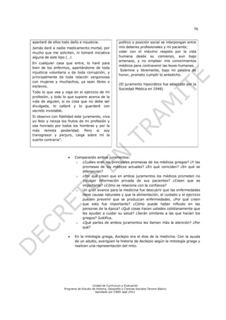 76


apartaré de ellos todo daño e injusticia.                   político o posición social se interpongan entre
Jamás daré a nadie medicamento mortal, por                  mis deberes profesionales y mi paciente;
mucho que me soliciten, ni tomaré iniciativa                velar con el máximo respeto por la vida
alguna de este tipo (…)                                     humana desde su comienzo, aun bajo
                                                            amenaza, y no emplear mis conocimientos
En cualquier casa que entre, lo haré para
                                                            médicos para contravenir las leyes humanas.
bien de los enfermos, apartándome de toda
                                                             Solemne y libremente, bajo mi palabra de
injusticia voluntaria y de toda corrupción, y
                                                            honor, prometo cumplir lo antedicho.
principalmente de toda relación vergonzosa
con mujeres y muchachos, ya sean libres o
                                                            (El juramento hipocrático fue adaptado por la
esclavos.
                                                            Sociedad Médica en 1948)
Todo lo que vea y oiga en el ejercicio de mi
profesión, y todo lo que supiere acerca de la
vida de alguien, si es cosa que no debe ser
divulgada, lo callaré y lo guardaré con
secreto inviolable.
Si observo con fidelidad este juramento, viva
yo feliz y recoja los frutos de mi profesión y
sea honrado por todos los hombres y por la
más remota posteridad. Pero si soy
transgresor y perjuro, caiga sobre mí la
suerte contraria”.




                         Comparando ambos juramentos:
                           o ¿Cuáles eran las principales promesas de los médicos griegos? ¿Y las
                             promesas de los médicos actuales? ¿En qué coinciden? ¿En qué se
                             diferencian?
                           o ¿Por qué creen que en ambos juramentos los médicos prometen no
                             divulgar información privada de sus pacientes? ¿Creen que es
                             importante? ¿Cómo se relaciona con la confianza?
                           o Un gran avance para la medicina fue descubrir que las enfermedades
                             tiene causas naturales y que la alimentación, el cuidado y el ejercicio
                             pueden prevenir que se produzcan enfermedades. ¿Por qué creen
                             que esto fue importante? ¿Cómo puede haber influido en las
                             personas de la época? ¿Qué cosas hacen ustedes cotidianamente que
                             les ayudan a cuidar su salud? ¿Serán similares a las que hacían los
                             griegos? Justifica.
                           o ¿Qué partes de ambos juramentos les llaman más la atención? ¿Por
                             qué?

                         En la mitología griega, Asclepio era el dios de la medicina. Con la ayuda
                          de un adulto, averigüen la historia de Asclepio según la mitología griega y
                          realicen una representación del mito.




                                       Unidad de Currículum y Evaluación
                   Programa de Estudio de Historia, Geografía y Ciencias Sociales Tercero Básico
                                         Aprobado por CNED sept 2012
 