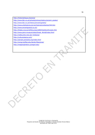 78



http://historiantigua.cl/grecia/
http://www.bbc.co.uk/schools/primaryhistory/ancient_greeks/
http://www.bbc.co.uk/history/ancient/greeks/
http://www.artehistoria.jcyl.es/historia/contextos/344.htm
http://www.ancientgreece.co.uk/
http://thales.cica.es/rd/Recursos/rd98/HisArtLit/01/grec.htm
http://www.penn.museum/sites/Greek_World/index.html
http://roble.pntic.mec.es/~lorbanej/
http://culturaclasica.com/
http://periplo.pompilos.org/index.html
http://wings.buffalo.edu/AandL/Maecenas/
http://mappinghistory.uoregon.edu/




                                       Unidad de Currículum y Evaluación
                   Programa de Estudio de Historia, Geografía y Ciencias Sociales Tercero Básico
                                         Aprobado por CNED sept 2012
 