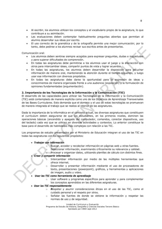 8


      Al escribir, los alumnos utilizan los conceptos y el vocabulario propio de la asignatura, lo que
       contribuye a su asimilación.
      Las evaluaciones deben contemplar habitualmente preguntas abiertas que permitan al
       alumno desarrollar sus ideas por escrito.
      El uso correcto de la gramática y de la ortografía permite una mejor comunicación; por lo
       tanto, debe pedirse a los alumnos revisar sus escritos antes de presentarlos.

Comunicación oral:
     Los alumnos deben sentirse siempre acogidos para expresar preguntas, dudas e inquietudes
      y para superar dificultades de comprensión.
     En todas las asignaturas debe permitirse a los alumnos usar el juego y la interacción con
      otros para intercambiar ideas, compartir puntos de vista y lograr acuerdos.
     En todas las asignaturas, los alumnos deben desarrollar la disposición para escuchar
      información de manera oral, manteniendo la atención durante el tiempo requerido, y luego
      usar esa información con diversos propósitos.
     En todas las asignaturas debe darse la oportunidad para la expresión de ideas y
      conocimientos de manera organizada frente a una audiencia (exposición) y la formulación de
      opiniones fundamentadas (argumentación).

2. Importancia de las Tecnologías de la Información y la Comunicación (TIC)
El desarrollo de las capacidades para utilizar las Tecnologías de la Información y la Comunicación
(TIC) está contemplado de manera explícita como uno de los Objetivos de Aprendizaje Transversales
de las Bases Curriculares. Esto demanda que el dominio y el uso de estas tecnologías se promuevan
de manera integrada al trabajo que se realiza al interior de las asignaturas.

Dada la importancia de la informática en el contexto actual, las diversas asignaturas que constituyen
el currículum deben asegurarse de que los estudiantes, en los primeros niveles, dominen las
operaciones básicas (encendido y apagado del computador, comandos, conectar dispositivos, uso
del teclado) cada vez que se utilicen en diversas actividades y contextos. Lo anterior constituye la
base para el desarrollo de habilidades más complejas con relación a las TIC.

Los programas de estudio presentados por el Ministerio de Educación integran el uso de las TIC en
todas las asignaturas con los siguientes propósitos:

        Trabajar con información
                   o Buscar, acceder y recolectar información en páginas web u otras fuentes.
                   o Seleccionar información, examinando críticamente su relevancia y calidad.
                   o Procesar y organizar datos, utilizando planillas de cálculo con distintos fines.
        Crear y compartir información
                   o Intercambiar información por medio de las múltiples herramientas que
                       ofrece internet.
                   o Desarrollar y presentar información mediante el uso de procesadores de
                       texto, presentaciones (powerpoint), gráficos, y herramientas y aplicaciones
                       de imagen, audio y video.
        Usar las TIC como herramienta de aprendizaje
                   o Usar software y programas específicos para aprender y para complementar
                       los conceptos aprendidos en las diferentes asignaturas.
        Usar las TIC responsablemente
                   o Respetar y asumir consideraciones éticas en el uso de las TIC, como el
                       cuidado personal y el respeto por otros.
                   o Señalar las fuentes de donde se obtiene la información y respetar las
                       normas de uso y de seguridad.

                                        Unidad de Currículum y Evaluación
                    Programa de Estudio de Historia, Geografía y Ciencias Sociales Tercero Básico
                                          Aprobado por CNED sept 2012
 