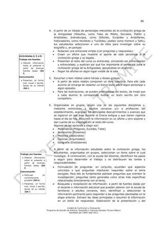 80


                                 4. A partir de un listado de personajes relevantes de la civilización griega de
                                     la Antigüedad (filósofos, como Tales de Mileto, Sócrates, Platón y
                                     Aristóteles; dramaturgos, como Sófocles, Eurípides y Aristófanes;
                                     historiadores, como Heródoto y Tucídides; poetas como Homero y Safo),
                                     los estudiantes seleccionan a uno de ellos para investigar sobre su
                                     biografía y, en parejas:
                                       Redactan una entrevista simple (con preguntas y respuestas).
                                       Crean un afiche que muestre el aporte de este personaje a la
(Actividades 4, 5 y 6)
                                        civilización griega y su legado.
Trabajo con fuentes
                                       Presentan al resto del curso su entrevista, simulando ser entrevistador
  Obtener información
   sobre el presente a                  y entrevistado, y explican por qué fue importante el personaje para la
   partir de diversas                   civilización griega de la Antigüedad, apoyándose en el afiche.
   fuentes dadas (OA                   Pegan los afiches en algún lugar visible de la sala.
   f).
Comunicación
                                 5. Escuchan o leen relatos sobre héroes y dioses griegos.
  Presentar, en forma
                                      A partir de estos relatos componen un libro colectivo. Para ello cada
   oral, visual o escrita,
   temas de su interés                 alumno se encarga de redactar un breve texto sobre algún personaje o
   (OA i).                             algún episodio.
                                      Para las ilustraciones, se pueden intercambiar los textos, de modo que
                                       a cada alumno le corresponda ilustrar un texto escrito por otro
                                       compañero.

                                 6. Organizados en grupos, eligen una de las siguientes disciplinas y,
                                     mediante entrevistas a adultos cercanos y/o a profesores del
                                     establecimiento, averiguan los principales descubrimientos o avances que
                                     se lograron en esa área durante la Grecia antigua y que tienen vigencia
                                     hasta el día de hoy. Resumen la información en un afiche u otro soporte y
                                     dan cuenta de su investigación al resto del curso.
                                     Algunas de las opciones a elegir son:
                                       Matemática (Pitágoras, Euclides, Tales)
                                       Astronomía (Ptolomeo)
                                       Medicina (Hipócrates)
                                       Ciencias (Arquímedes)
                                       Geografía (Eratóstenes)

                                 7. A partir de la información estudiada sobre la civilización griega, los
                                    estudiantes, organizados en grupos, seleccionan un tema sobre el cual
 Trabajo con fuentes
                                    investigar. A continuación, con la ayuda del docente, identifican los pasos
    Obtener información
     sobre el presente a            a seguir para desarrollar el trabajo y se distribuyen las tareas y
     partir de diversas             responsabilidades:
     fuentes dadas (OA
     f).
                                         Formulación de preguntas: en conjunto, acuerdan qué aspectos
 Comunicación
                                          concretos o qué preguntas intentarán responder sobre el tema
    Participar          en
                                          escogido. Para ello es fundamental plantear preguntas que orienten la
     conversaciones                       investigación; preguntas tanto generales como otras más específicas
     grupales (OA h).                     relacionadas directamente con el tema.
    Presentar, en forma                 Búsqueda y recopilación de información: a partir de fuentes dadas por
     oral, visual o escrita,
                                          el docente e información adicional que puedan obtener con la ayuda de
     temas de su interés
     (OA i).                              familiares o adultos cercanos, leen, identifican y seleccionan la
                                          información pertinente para responder a las preguntas planteadas en la
                                          etapa anterior. Extraen las ideas principales o resumen la información
                                          en un estilo de respuestas. Elaboración de la presentación y del

                                                   Unidad de Currículum y Evaluación
                               Programa de Estudio de Historia, Geografía y Ciencias Sociales Tercero Básico
                                                     Aprobado por CNED sept 2012
 