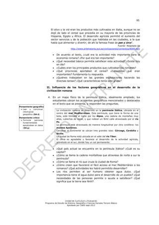 95


                                El olivo y la vid eran los productos más cultivados en Italia, aunque no se
                                dejó de lado el cereal que procedía en su mayoría de las provincias de
                                Hispania, Egipto y África. El desarrollo agrícola permitió el aumento del
                                sector servicios y de la población que habitaba en las ciudades, a la que
                                había que alimentar y divertir; de ahí la famosa frase de pan y circo".
                                                                                                   Fuente: Adaptado de
                                                     http://www.artehistoria.jcyl.es/civilizaciones/contextos/8089.htm

                                     De acuerdo al texto, ¿cuál era la actividad más importante para la
                                      economía romana? ¿Por qué era tan importante?
                                     ¿Qué necesidad básica permitía satisfacer esta actividad? ¿Existe hoy
                                      en día?
                                     ¿Cuáles eran los principales productos que cultivaban los romanos?
                                     ¿Qué provincias aportaban el cereal? ¿Consideras que eran
                                      importantes? Fundamenta tu respuesta.
                                     ¿Quiénes trabajaban en las grandes explotaciones haciendo las
                                      diversas tareas? ¿Qué características tenía este grupo?

                           II. Influencia de los factores geográficos en el desarrollo de la
                           civilización romana

                             4. En un mapa físico de la península Itálica, idealmente ampliado, los
                                estudiantes ubican los accidentes geográficos mencionados y destacados
                                en el texto que se presenta, y responden las preguntas.
Pensamiento geográfico
  Leer   y   comunicar
                                      La civilización romana se desarrolló en la península Itálica, ubicada en el
   información
                                      centro del mar Mediterráneo. Esta península, que tiene la forma de una
   geográfica (OA d).
                                      bota, está limitada al norte por los Alpes, una cadena de montañas muy
Pensamiento crítico
                                      altas, cubiertas de nieve, y que rodean un fértil valle atravesado por el río
  Formular  opiniones
   fundamentadas                      Po.
   apoyándose en datos                La península está atravesada de manera longitudinal por otra cordillera: los
   (OA g).                            montes Apeninos.
                                      Cercanas al continente se ubican tres grandes islas: Córcega, Cerdeña y
                                      Sicilia.
                                      La ciudad de Roma está ubicada en el valle del río Tíber.
                                      El clima es agradable y favorece el desarrollo de la actividad agrícola,
                                      sobretodo en el sur, donde hay un sol permanente.


                                     ¿Qué país actual se encuentra en la península Itálica? ¿Cuál es su
                                      capital?
                                     ¿Cómo se llama la cadena montañosa que atraviesa de norte a sur la
                                      península?
                                     ¿Cómo se llama el río que cruza la ciudad de Roma?
                                     ¿Cómo creen que favoreció el fácil acceso al mar Mediterráneo a los
                                      romanos? ¿Qué actividades les habrá permitido desarrollar?
                                     Los ríos permiten al ser humano obtener agua dulce. ¿Qué
                                      importancia tiene el agua dulce para el desarrollo de un pueblo? ¿Qué
                                      necesidades de las personas permite o ayuda a satisfacer? ¿Qué
                                      significa que la tierra sea fértil?




                                              Unidad de Currículum y Evaluación
                          Programa de Estudio de Historia, Geografía y Ciencias Sociales Tercero Básico
                                                Aprobado por CNED sept 2012
 